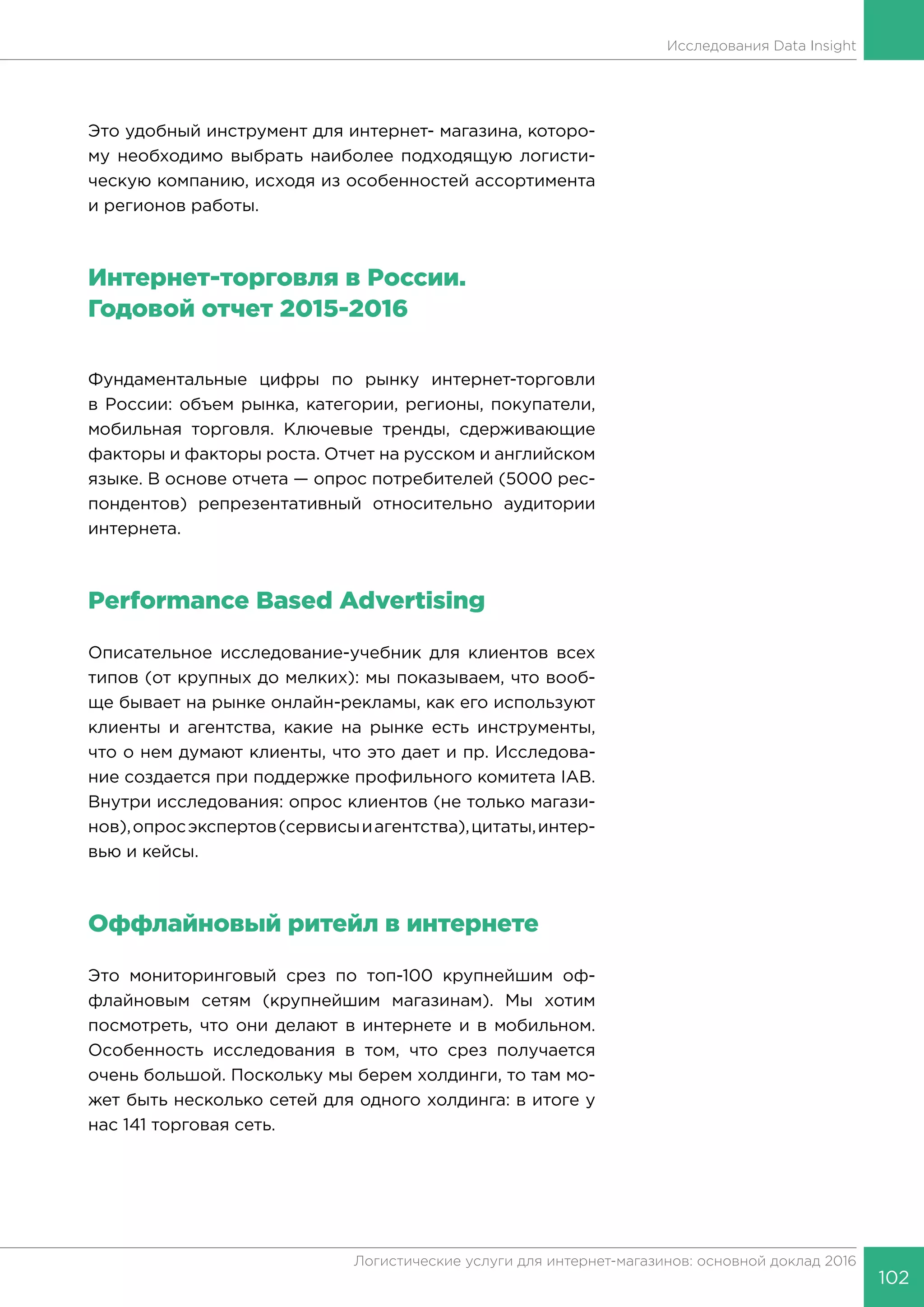 102
Логистические услуги для интернет-магазинов: основной доклад 2016
Исследования Data Insight
Это удобный инструмент для интернет- магазина, которо-
му необходимо выбрать наиболее подходящую логисти-
ческую компанию, исходя из особенностей ассортимента
и регионов работы.
Интернет-торговля в России.
Годовой отчет 2015-2016
Фундаментальные цифры по рынку интернет-торговли
в России: объем рынка, категории, регионы, покупатели,
мобильная торговля. Ключевые тренды, сдерживающие
факторы и факторы роста. Отчет на русском и английском
языке. В основе отчета — опрос потребителей (5000 рес-
пондентов) репрезентативный относительно аудитории
интернета.
Performance Based Advertising
Описательное исследование-учебник для клиентов всех
типов (от крупных до мелких): мы показываем, что вооб-
ще бывает на рынке онлайн-рекламы, как его используют
клиенты и агентства, какие на рынке есть инструменты,
что о нем думают клиенты, что это дает и пр. Исследова-
ние создается при поддержке профильного комитета IAB.
Внутри исследования: опрос клиентов (не только магази-
нов),опросэкспертов(сервисыиагентства),цитаты,интер-
вью и кейсы.
Оффлайновый ритейл в интернете
Это мониторинговый срез по топ-100 крупнейшим оф-
флайновым сетям (крупнейшим магазинам). Мы хотим
посмотреть, что они делают в интернете и в мобильном.
Особенность исследования в том, что срез получается
очень большой. Поскольку мы берем холдинги, то там мо-
жет быть несколько сетей для одного холдинга: в итоге у
нас 141 торговая сеть.
 