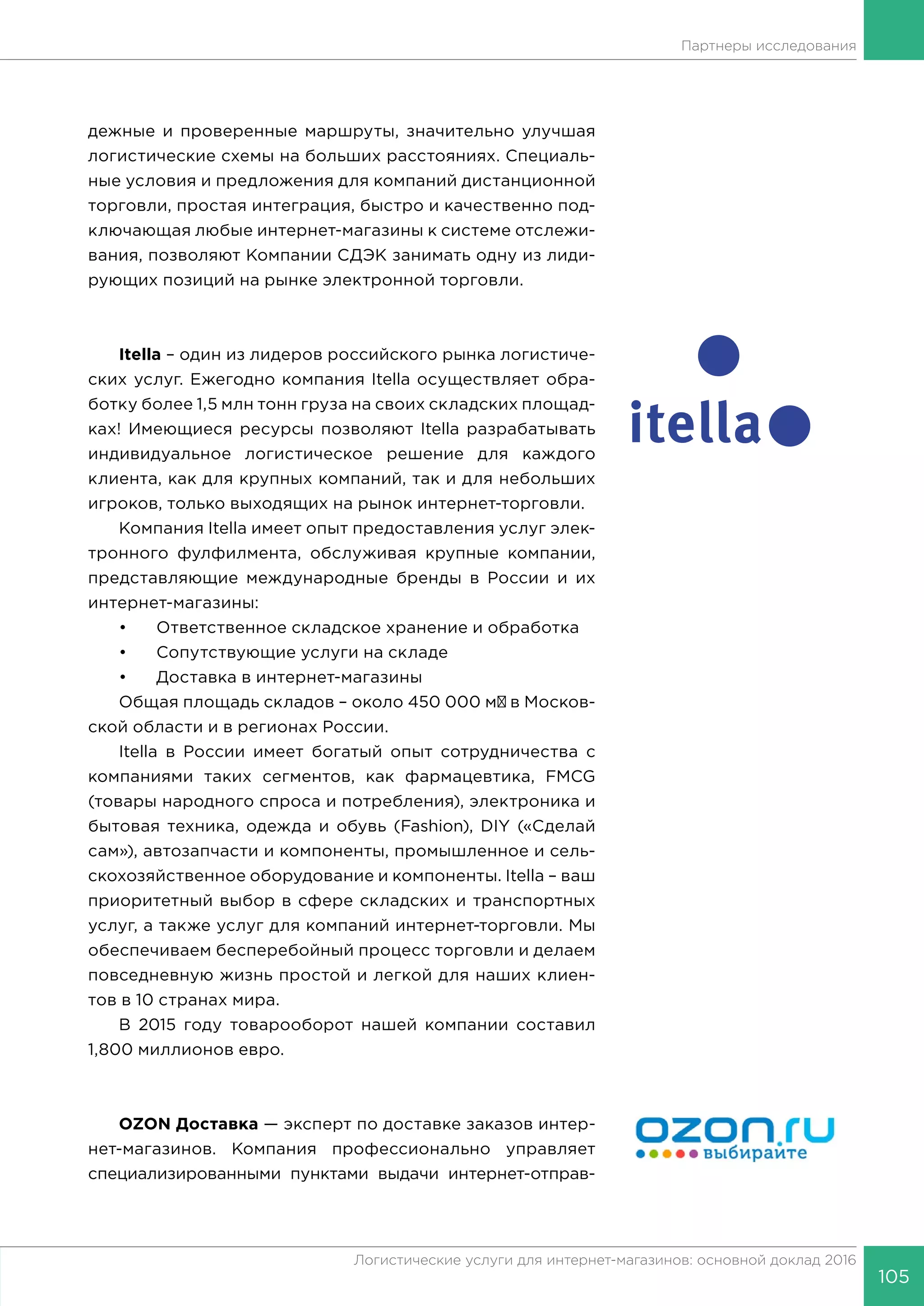 105
Логистические услуги для интернет-магазинов: основной доклад 2016
Партнеры исследования
дежные и проверенные маршруты, значительно улучшая
логистические схемы на больших расстояниях. Специаль-
ные условия и предложения для компаний дистанционной
торговли, простая интеграция, быстро и качественно под-
ключающая любые интернет-магазины к системе отслежи-
вания, позволяют Компании СДЭК занимать одну из лиди-
рующих позиций на рынке электронной торговли.
Itella – один из лидеров российского рынка логистиче-
ских услуг. Ежегодно компания Itella осуществляет обра-
ботку более 1,5 млн тонн груза на своих складских площад-
ках! Имеющиеся ресурсы позволяют Itella разрабатывать
индивидуальное логистическое решение для каждого
клиента, как для крупных компаний, так и для небольших
игроков, только выходящих на рынок интернет-торговли.
Компания Itella имеет опыт предоставления услуг элек-
тронного фулфилмента, обслуживая крупные компании,
представляющие международные бренды в России и их
интернет-магазины:
•	 Ответственное складское хранение и обработка
•	 Сопутствующие услуги на складе
•	 Доставка в интернет-магазины
Общая площадь складов – около 450 000 м² в Москов-
ской области и в регионах России.
Itella в России имеет богатый опыт сотрудничества с
компаниями таких сегментов, как фармацевтика, FMCG
(товары народного спроса и потребления), электроника и
бытовая техника, одежда и обувь (Fashion), DIY («Сделай
сам»), автозапчасти и компоненты, промышленное и сель-
скохозяйственное оборудование и компоненты. Itella – ваш
приоритетный выбор в сфере складских и транспортных
услуг, а также услуг для компаний интернет-торговли. Мы
обеспечиваем бесперебойный процесс торговли и делаем
повседневную жизнь простой и легкой для наших клиен-
тов в 10 странах мира.
В 2015 году товарооборот нашей компании составил
1,800 миллионов евро.
OZON Доставка — эксперт по доставке заказов интер-
нет-магазинов. Компания профессионально управляет
специализированными пунктами выдачи интернет-отправ-
 