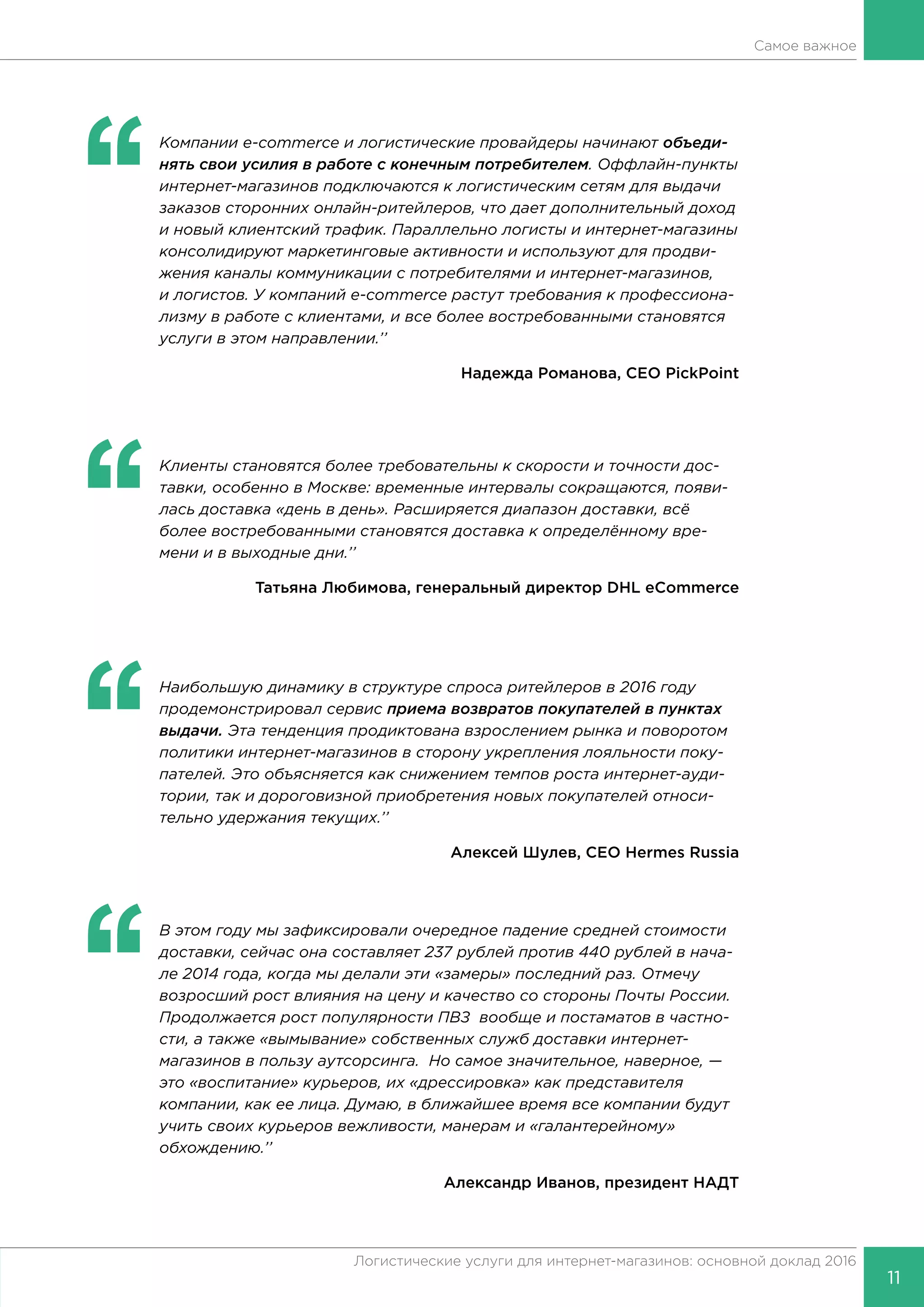 11
Логистические услуги для интернет-магазинов: основной доклад 2016
Самое важное
‘‘
	 Компании e-commerce и логистические провайдеры начинают объеди-
нять свои усилия в работе с конечным потребителем. Оффлайн-пункты
интернет-магазинов подключаются к логистическим сетям для выдачи
заказов сторонних онлайн-ритейлеров, что дает дополнительный доход
и новый клиентский трафик. Параллельно логисты и интернет-магазины
консолидируют маркетинговые активности и используют для продви-
жения каналы коммуникации с потребителями и интернет-магазинов,
и логистов. У компаний e-commerce растут требования к профессиона-
лизму в работе с клиентами, и все более востребованными становятся
услуги в этом направлении.’’
Надежда Романова, CEO PickPoint
‘‘
	 Клиенты становятся более требовательны к скорости и точности дос-
тавки, особенно в Москве: временные интервалы сокращаются, появи-
лась доставка «день в день». Расширяется диапазон доставки, всё
более востребованными становятся доставка к определённому вре-
мени и в выходные дни.’’
Татьяна Любимова, генеральный директор DHL eСommerce
‘‘
	 Наибольшую динамику в структуре спроса ритейлеров в 2016 году
продемонстрировал сервис приема возвратов покупателей в пунктах
выдачи. Эта тенденция продиктована взрослением рынка и поворотом
политики интернет-магазинов в сторону укрепления лояльности поку-
пателей. Это объясняется как снижением темпов роста интернет-ауди-
тории, так и дороговизной приобретения новых покупателей относи-
тельно удержания текущих.’’
Алексей Шулев, CEO Hermes Russia
‘‘
	 В этом году мы зафиксировали очередное падение средней стоимости
доставки, сейчас она составляет 237 рублей против 440 рублей в нача-
ле 2014 года, когда мы делали эти «замеры» последний раз. Отмечу
возросший рост влияния на цену и качество со стороны Почты России.
Продолжается рост популярности ПВЗ вообще и постаматов в частно-
сти, а также «вымывание» собственных служб доставки интернет-
магазинов в пользу аутсорсинга. Но самое значительное, наверное, —
это «воспитание» курьеров, их «дрессировка» как представителя
компании, как ее лица. Думаю, в ближайшее время все компании будут
учить своих курьеров вежливости, манерам и «галантерейному»
обхождению.’’
Александр Иванов, президент НАДТ
 
