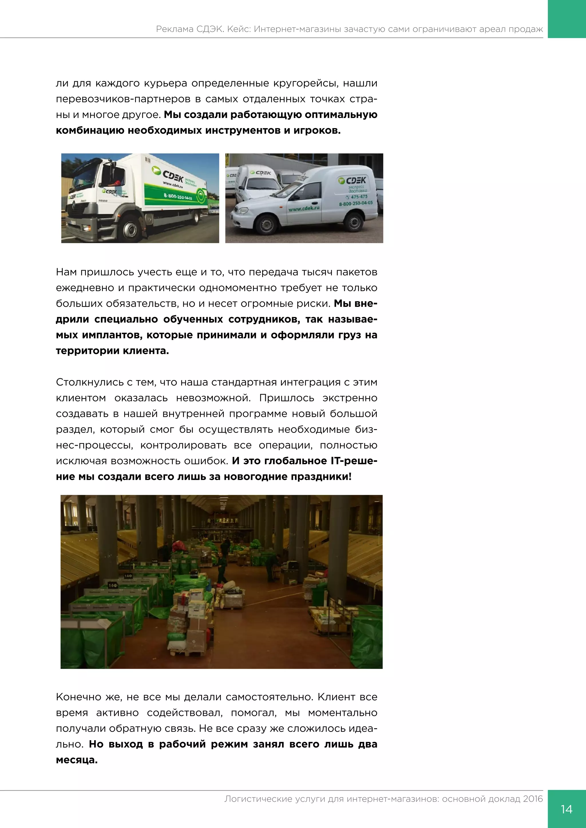 14
Логистические услуги для интернет-магазинов: основной доклад 2016
Реклама СДЭК. Кейс: Интернет-магазины зачастую сами ограничивают ареал продаж
ли для каждого курьера определенные кругорейсы, нашли
перевозчиков-партнеров в самых отдаленных точках стра-
ны и многое другое. Мы создали работающую оптимальную
комбинацию необходимых инструментов и игроков.
Нам пришлось учесть еще и то, что передача тысяч пакетов
ежедневно и практически одномоментно требует не только
больших обязательств, но и несет огромные риски. Мы вне-
дрили специально обученных сотрудников, так называе-
мых имплантов, которые принимали и оформляли груз на
территории клиента.
Столкнулись с тем, что наша стандартная интеграция с этим
клиентом оказалась невозможной. Пришлось экстренно
создавать в нашей внутренней программе новый большой
раздел, который смог бы осуществлять необходимые биз-
нес-процессы, контролировать все операции, полностью
исключая возможность ошибок. И это глобальное IT-реше-
ние мы создали всего лишь за новогодние праздники!
Конечно же, не все мы делали самостоятельно. Клиент все
время активно содействовал, помогал, мы моментально
получали обратную связь. Не все сразу же сложилось идеа-
льно. Но выход в рабочий режим занял всего лишь два
месяца.
 