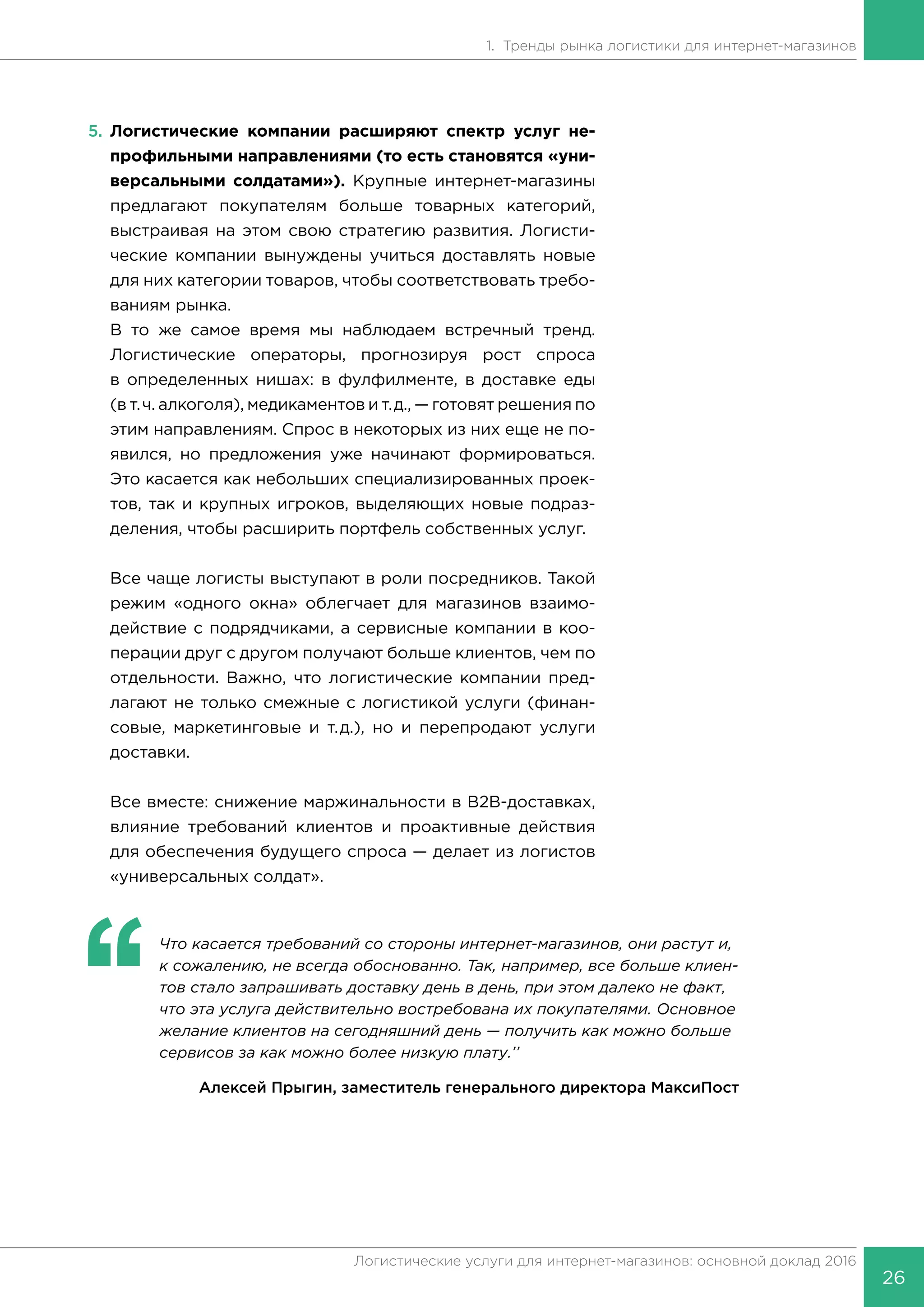26
Логистические услуги для интернет-магазинов: основной доклад 2016
1. Тренды рынка логистики для интернет-магазинов
5.	 Логистические компании расширяют спектр услуг не-
профильными направлениями (то есть становятся «уни-
версальными солдатами»). Крупные интернет-магазины
предлагают покупателям больше товарных категорий,
выстраивая на этом свою стратегию развития. Логисти-
ческие компании вынуждены учиться доставлять новые
для них категории товаров, чтобы соответствовать требо-
ваниям рынка.
В то же самое время мы наблюдаем встречный тренд.
Логистические операторы, прогнозируя рост спроса
в определенных нишах: в фулфилменте, в доставке еды
(в т.ч. алкоголя), медикаментов и т.д., — готовят решения по
этим направлениям. Спрос в некоторых из них еще не по-
явился, но предложения уже начинают формироваться.
Это касается как небольших специализированных проек-
тов, так и крупных игроков, выделяющих новые подраз-
деления, чтобы расширить портфель собственных услуг.
Все чаще логисты выступают в роли посредников. Такой
режим «одного окна» облегчает для магазинов взаимо-
действие с подрядчиками, а сервисные компании в коо-
перации друг с другом получают больше клиентов, чем по
отдельности. Важно, что логистические компании пред-
лагают не только смежные с логистикой услуги (финан-
совые, маркетинговые и т.д.), но и перепродают услуги
доставки.
Все вместе: снижение маржинальности в B2B-доставках,
влияние требований клиентов и проактивные действия
для обеспечения будущего спроса — делает из логистов
«универсальных солдат».
‘‘
	 Что касается требований со стороны интернет-магазинов, они растут и,
к сожалению, не всегда обоснованно. Так, например, все больше клиен-
тов стало запрашивать доставку день в день, при этом далеко не факт,
что эта услуга действительно востребована их покупателями. Основное
желание клиентов на сегодняшний день — получить как можно больше
сервисов за как можно более низкую плату.’’
Алексей Прыгин, заместитель генерального директора МаксиПост
 
