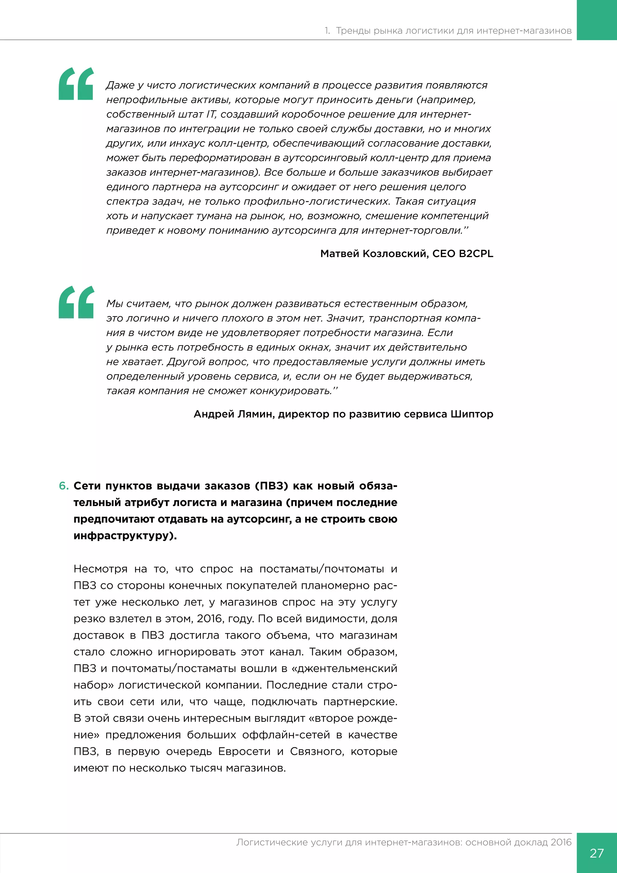 27
Логистические услуги для интернет-магазинов: основной доклад 2016
1. Тренды рынка логистики для интернет-магазинов
‘‘
	 Даже у чисто логистических компаний в процессе развития появляются
непрофильные активы, которые могут приносить деньги (например,
собственный штат IT, создавший коробочное решение для интернет-
магазинов по интеграции не только своей службы доставки, но и многих
других, или инхаус колл-центр, обеспечивающий согласование доставки,
может быть переформатирован в аутсорсинговый колл-центр для приема
заказов интернет-магазинов). Все больше и больше заказчиков выбирает
единого партнера на аутсорсинг и ожидает от него решения целого
спектра задач, не только профильно-логистических. Такая ситуация
хоть и напускает тумана на рынок, но, возможно, смешение компетенций
приведет к новому пониманию аутсорсинга для интернет-торговли.’’
Матвей Козловский, CEO B2CPL
‘‘
	 Мы считаем, что рынок должен развиваться естественным образом,
это логично и ничего плохого в этом нет. Значит, транспортная компа-
ния в чистом виде не удовлетворяет потребности магазина. Если
у рынка есть потребность в единых окнах, значит их действительно
не хватает. Другой вопрос, что предоставляемые услуги должны иметь
определенный уровень сервиса, и, если он не будет выдерживаться,
такая компания не сможет конкурировать.’’
Андрей Лямин, директор по развитию сервиса Шиптор
6.	Сети пунктов выдачи заказов (ПВЗ) как новый обяза-
тельный атрибут логиста и магазина (причем последние
предпочитают отдавать на аутсорсинг, а не строить свою
инфраструктуру).
Несмотря на то, что спрос на постаматы/почтоматы и
ПВЗ со стороны конечных покупателей планомерно рас-
тет уже несколько лет, у магазинов спрос на эту услугу
резко взлетел в этом, 2016, году. По всей видимости, доля
доставок в ПВЗ достигла такого объема, что магазинам
стало сложно игнорировать этот канал. Таким образом,
ПВЗ и почтоматы/постаматы вошли в «джентельменский
набор» логистической компании. Последние стали стро-
ить свои сети или, что чаще, подключать партнерские.
В этой связи очень интересным выглядит «второе рожде-
ние» предложения больших оффлайн-сетей в качестве
ПВЗ, в первую очередь Евросети и Связного, которые
имеют по несколько тысяч магазинов.
 