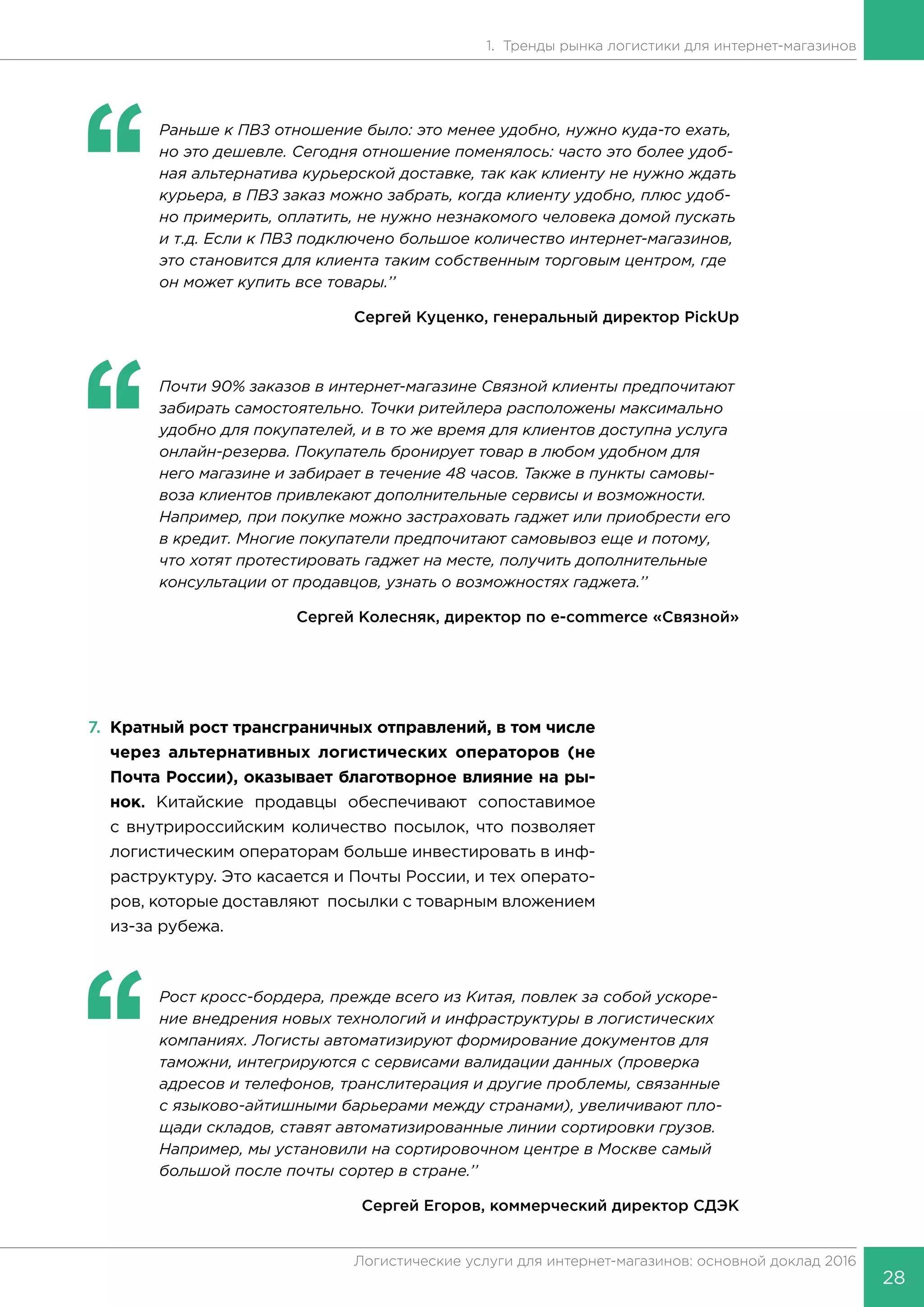 28
Логистические услуги для интернет-магазинов: основной доклад 2016
1. Тренды рынка логистики для интернет-магазинов
‘‘
	 Раньше к ПВЗ отношение было: это менее удобно, нужно куда-то ехать,
но это дешевле. Сегодня отношение поменялось: часто это более удоб-
ная альтернатива курьерской доставке, так как клиенту не нужно ждать
курьера, в ПВЗ заказ можно забрать, когда клиенту удобно, плюс удоб-
но примерить, оплатить, не нужно незнакомого человека домой пускать
и т.д. Если к ПВЗ подключено большое количество интернет-магазинов,
это становится для клиента таким собственным торговым центром, где
он может купить все товары.’’
Сергей Куценко, генеральный директор PickUp
‘‘
	 Почти 90% заказов в интернет-магазине Связной клиенты предпочитают
забирать самостоятельно. Точки ритейлера расположены максимально
удобно для покупателей, и в то же время для клиентов доступна услуга
онлайн-резерва. Покупатель бронирует товар в любом удобном для
него магазине и забирает в течение 48 часов. Также в пункты самовы-
воза клиентов привлекают дополнительные сервисы и возможности.
Например, при покупке можно застраховать гаджет или приобрести его
в кредит. Многие покупатели предпочитают самовывоз еще и потому,
что хотят протестировать гаджет на месте, получить дополнительные
консультации от продавцов, узнать о возможностях гаджета.’’
Сергей Колесняк, директор по e-commerce «Связной»
7.	 Кратный рост трансграничных отправлений, в том числе
через альтернативных логистических операторов (не
Почта России), оказывает благотворное влияние на ры-
нок. Китайские продавцы обеспечивают сопоставимое
с внутрироссийским количество посылок, что позволяет
логистическим операторам больше инвестировать в инф-
раструктуру. Это касается и Почты России, и тех операто-
ров, которые доставляют посылки с товарным вложением
из-за рубежа.
‘‘
	 Рост кросс-бордера, прежде всего из Китая, повлек за собой ускоре-
ние внедрения новых технологий и инфраструктуры в логистических
компаниях. Логисты автоматизируют формирование документов для
таможни, интегрируются с сервисами валидации данных (проверка
адресов и телефонов, транслитерация и другие проблемы, связанные
с языково-айтишными барьерами между странами), увеличивают пло-
щади складов, ставят автоматизированные линии сортировки грузов.
Например, мы установили на сортировочном центре в Москве самый
большой после почты сортер в стране.’’
Сергей Егоров, коммерческий директор СДЭК
 
