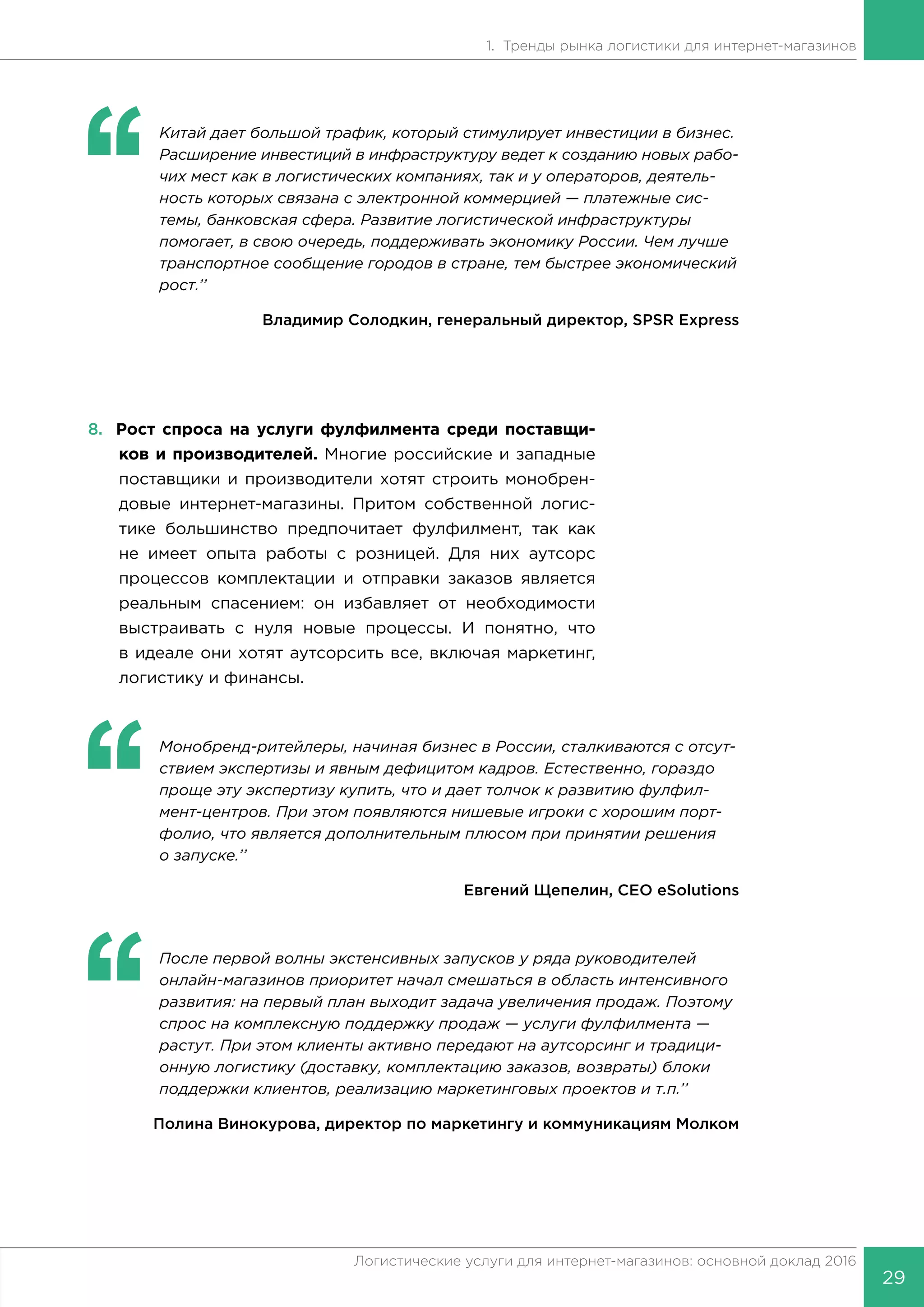 29
Логистические услуги для интернет-магазинов: основной доклад 2016
1. Тренды рынка логистики для интернет-магазинов
‘‘
	 Китай дает большой трафик, который стимулирует инвестиции в бизнес.
Расширение инвестиций в инфраструктуру ведет к созданию новых рабо-
чих мест как в логистических компаниях, так и у операторов, деятель-
ность которых связана с электронной коммерцией — платежные сис-
темы, банковская сфера. Развитие логистической инфраструктуры
помогает, в свою очередь, поддерживать экономику России. Чем лучше
транспортное сообщение городов в стране, тем быстрее экономический
рост.’’
Владимир Солодкин, генеральный директор, SPSR Express
8.	 Рост спроса на услуги фулфилмента среди поставщи-
ков и производителей. Многие российские и западные
поставщики и производители хотят строить монобрен-
довые интернет-магазины. Притом собственной логис-
тике большинство предпочитает фулфилмент, так как
не имеет опыта работы с розницей. Для них аутсорс
процессов комплектации и отправки заказов является
реальным спасением: он избавляет от необходимости
выстраивать с нуля новые процессы. И понятно, что
в идеале они хотят аутсорсить все, включая маркетинг,
логистику и финансы.
‘‘
	 Монобренд-ритейлеры, начиная бизнес в России, сталкиваются с отсут-
ствием экспертизы и явным дефицитом кадров. Естественно, гораздо
проще эту экспертизу купить, что и дает толчок к развитию фулфил-
мент-центров. При этом появляются нишевые игроки с хорошим порт-
фолио, что является дополнительным плюсом при принятии решения
о запуске.’’
Евгений Щепелин, CEO eSolutions
‘‘
	 После первой волны экстенсивных запусков у ряда руководителей
онлайн-магазинов приоритет начал смешаться в область интенсивного
развития: на первый план выходит задача увеличения продаж. Поэтому
спрос на комплексную поддержку продаж — услуги фулфилмента —
растут. При этом клиенты активно передают на аутсорсинг и традици-
онную логистику (доставку, комплектацию заказов, возвраты) блоки
поддержки клиентов, реализацию маркетинговых проектов и т.п.’’
Полина Винокурова, директор по маркетингу и коммуникациям Молком
 