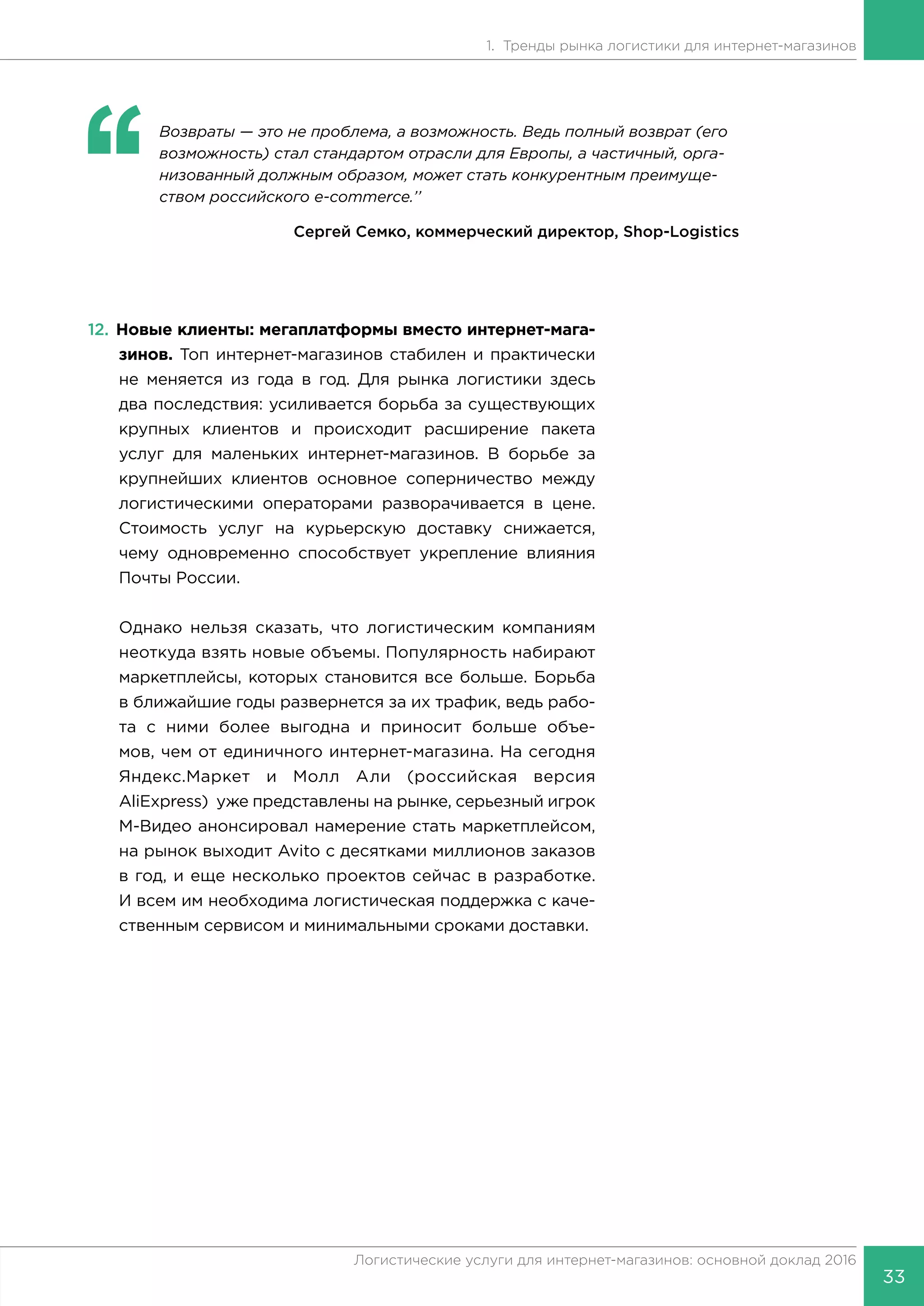 33
Логистические услуги для интернет-магазинов: основной доклад 2016
1. Тренды рынка логистики для интернет-магазинов
‘‘
	 Возвраты — это не проблема, а возможность. Ведь полный возврат (его
возможность) стал стандартом отрасли для Европы, а частичный, орга-
низованный должным образом, может стать конкурентным преимуще-
ством российского e-commerce.’’
Сергей Семко, коммерческий директор, Shop-Logistics
12.	Новые клиенты: мегаплатформы вместо интернет-мага-
зинов. Топ интернет-магазинов стабилен и практически
не меняется из года в год. Для рынка логистики здесь
два последствия: усиливается борьба за существующих
крупных клиентов и происходит расширение пакета
услуг для маленьких интернет-магазинов. В борьбе за
крупнейших клиентов основное соперничество между
логистическими операторами разворачивается в цене.
Стоимость услуг на курьерскую доставку снижается,
чему одновременно способствует укрепление влияния
Почты России.
Однако нельзя сказать, что логистическим компаниям
неоткуда взять новые объемы. Популярность набирают
маркетплейсы, которых становится все больше. Борьба
в ближайшие годы развернется за их трафик, ведь рабо-
та с ними более выгодна и приносит больше объе-
мов, чем от единичного интернет-магазина. На сегодня
Яндекс.Маркет и Молл Али (российская версия
AliExpress) уже представлены на рынке, серьезный игрок
М-Видео анонсировал намерение стать маркетплейсом,
на рынок выходит Avito с десятками миллионов заказов
в год, и еще несколько проектов сейчас в разработке.
И всем им необходима логистическая поддержка с каче-
ственным сервисом и минимальными сроками доставки.
 