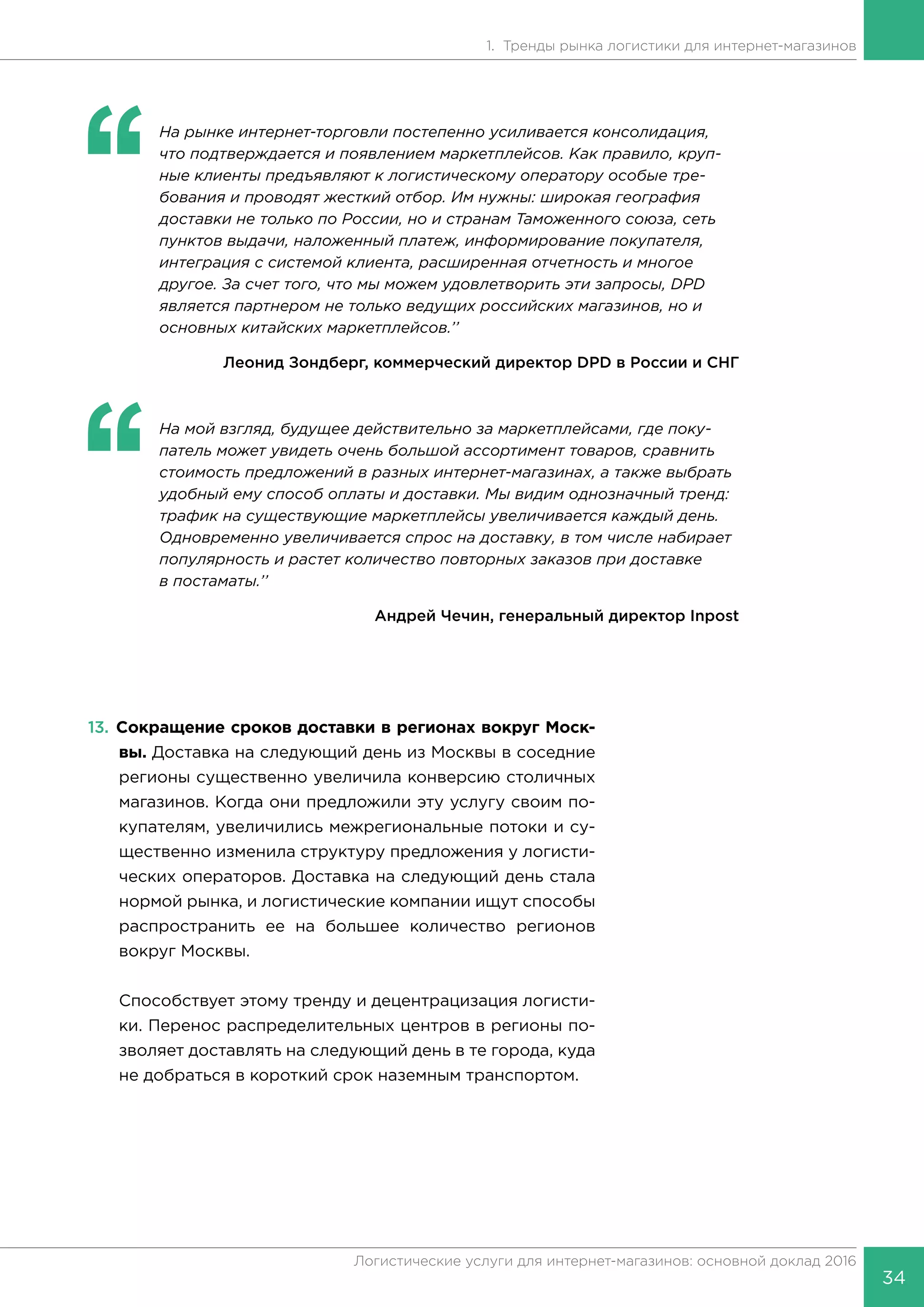 34
Логистические услуги для интернет-магазинов: основной доклад 2016
1. Тренды рынка логистики для интернет-магазинов
‘‘
	 На рынке интернет-торговли постепенно усиливается консолидация,
что подтверждается и появлением маркетплейсов. Как правило, круп-
ные клиенты предъявляют к логистическому оператору особые тре-
бования и проводят жесткий отбор. Им нужны: широкая география
доставки не только по России, но и странам Таможенного союза, сеть
пунктов выдачи, наложенный платеж, информирование покупателя,
интеграция с системой клиента, расширенная отчетность и многое
другое. За счет того, что мы можем удовлетворить эти запросы, DPD
является партнером не только ведущих российских магазинов, но и
основных китайских маркетплейсов.’’
Леонид Зондберг, коммерческий директор DPD в России и СНГ
‘‘
	 На мой взгляд, будущее действительно за маркетплейсами, где поку-
патель может увидеть очень большой ассортимент товаров, сравнить
стоимость предложений в разных интернет-магазинах, а также выбрать
удобный ему способ оплаты и доставки. Мы видим однозначный тренд:
трафик на существующие маркетплейсы увеличивается каждый день.
Одновременно увеличивается спрос на доставку, в том числе набирает
популярность и растет количество повторных заказов при доставке
в постаматы.’’
Андрей Чечин, генеральный директор Inpost
13.	Сокращение сроков доставки в регионах вокруг Моск-
вы. Доставка на следующий день из Москвы в соседние
регионы существенно увеличила конверсию столичных
магазинов. Когда они предложили эту услугу своим по-
купателям, увеличились межрегиональные потоки и су-
щественно изменила структуру предложения у логисти-
ческих операторов. Доставка на следующий день стала
нормой рынка, и логистические компании ищут способы
распространить ее на большее количество регионов
вокруг Москвы.
Способствует этому тренду и децентрацизация логисти-
ки. Перенос распределительных центров в регионы по-
зволяет доставлять на следующий день в те города, куда
не добраться в короткий срок наземным транспортом.
 