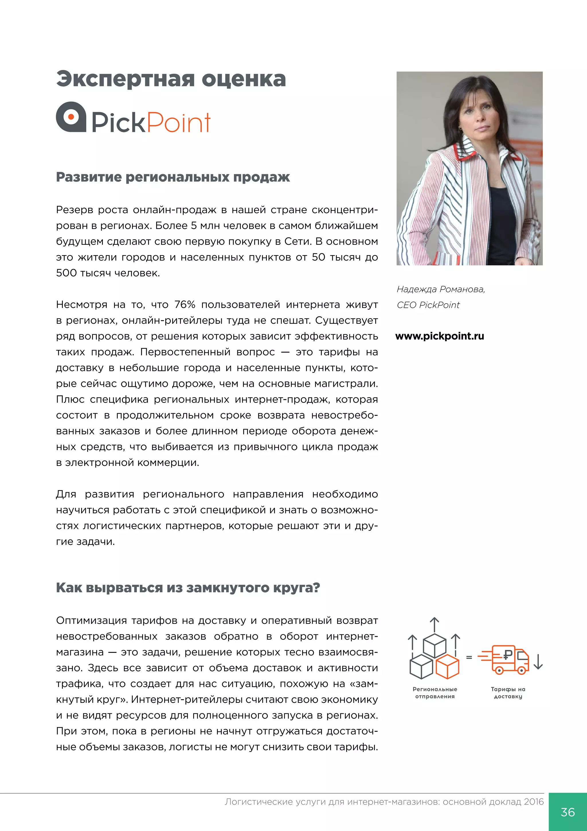 3636
Логистические услуги для интернет-магазинов: основной доклад 2016
Экспертная оценка
Развитие региональных продаж
Резерв роста онлайн-продаж в нашей стране сконцентри-
рован в регионах. Более 5 млн человек в самом ближайшем
будущем сделают свою первую покупку в Сети. В основном
это жители городов и населенных пунктов от 50 тысяч до
500 тысяч человек.
Несмотря на то, что 76% пользователей интернета живут
в регионах, онлайн-ритейлеры туда не спешат. Существует
ряд вопросов, от решения которых зависит эффективность
таких продаж. Первостепенный вопрос — это тарифы на
доставку в небольшие города и населенные пункты, кото-
рые сейчас ощутимо дороже, чем на основные магистрали.
Плюс специфика региональных интернет-продаж, которая
состоит в продолжительном сроке возврата невостребо-
ванных заказов и более длинном периоде оборота денеж-
ных средств, что выбивается из привычного цикла продаж
в электронной коммерции.
Для развития регионального направления необходимо
научиться работать с этой спецификой и знать о возможно-
стях логистических партнеров, которые решают эти и дру-
гие задачи.
Как вырваться из замкнутого круга?
Оптимизация тарифов на доставку и оперативный возврат
невостребованных заказов обратно в оборот интернет-
магазина — это задачи, решение которых тесно взаимосвя-
зано. Здесь все зависит от объема доставок и активности
трафика, что создает для нас ситуацию, похожую на «зам-
кнутый круг». Интернет-ритейлеры считают свою экономику
и не видят ресурсов для полноценного запуска в регионах.
При этом, пока в регионы не начнут отгружаться достаточ-
ные объемы заказов, логисты не могут снизить свои тарифы.
Надежда Романова,
CEO PickPoint
www.pickpoint.ru
 