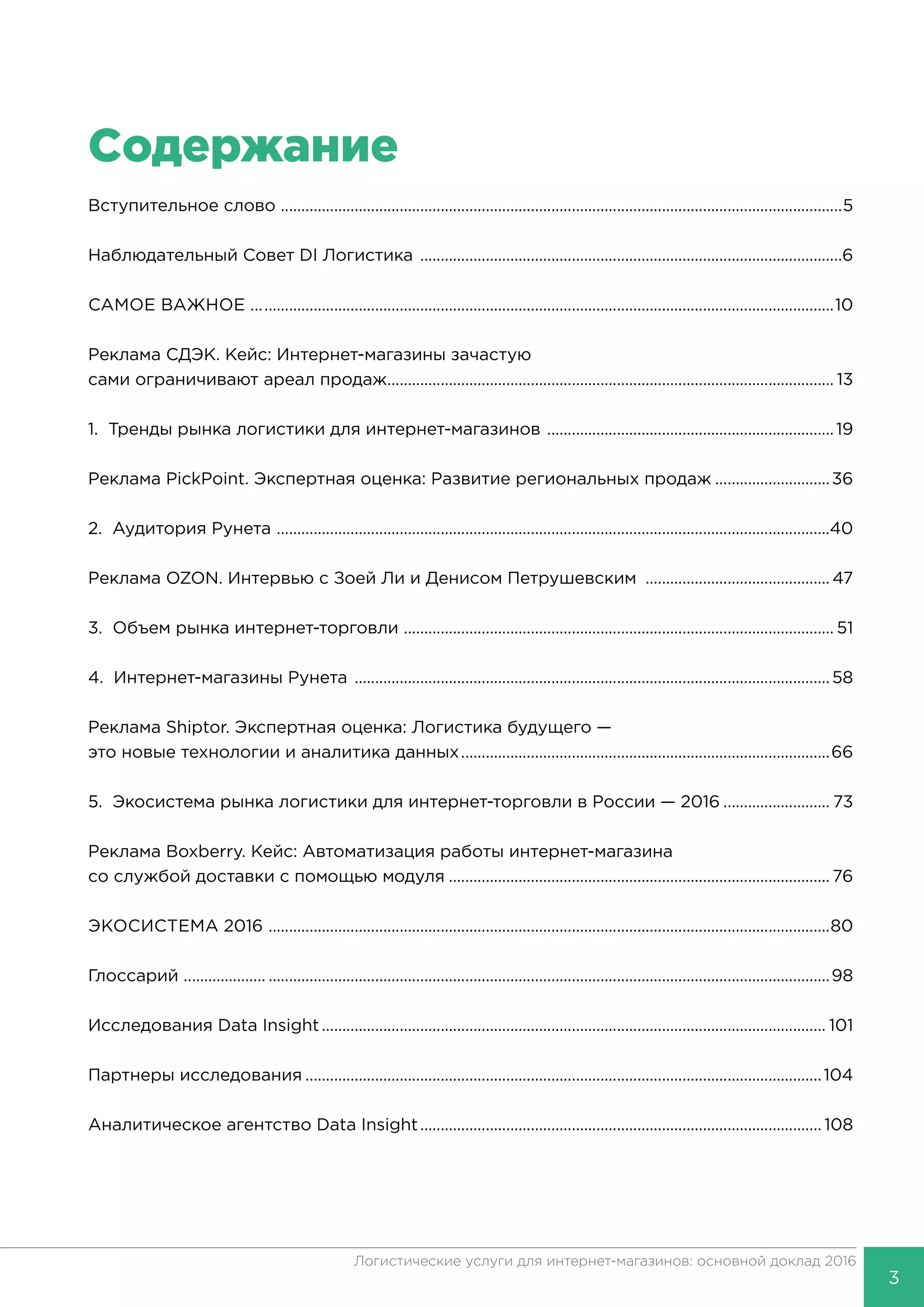 3
Логистические услуги для интернет-магазинов: основной доклад 2016
Содержание
Вступительное слово ..........................................................................................................................................5
Наблюдательный Совет DI Логистика ........................................................................................................6
САМОЕ ВАЖНОЕ ...............................................................................................................................................10
Реклама СДЭК. Кейс: Интернет-магазины зачастую
сами ограничивают ареал продаж.............................................................................................................. 13
1. Тренды рынка логистики для интернет-магазинов .......................................................................19
Реклама PickPoint. Экспертная оценка: Развитие региональных продаж.............................36
2. Аудитория Рунета ........................................................................................................................................40
Реклама OZON. Интервью с Зоей Ли и Денисом Петрушевским ..............................................47
3. Объем рынка интернет-торговли .......................................................................................................... 51
4. Интернет-магазины Рунета .....................................................................................................................58
Реклама Shiptor. Экспертная оценка: Логистика будущего —
это новые технологии и аналитика данных...........................................................................................66
5. Экосистема рынка логистики для интернет-торговли в России — 2016........................... 73
Реклама Boxberry. Кейс: Автоматизация работы интернет-магазина
со службой доставки с помощью модуля.............................................................................................. 76
ЭКОСИСТЕМА 2016 ..........................................................................................................................................80
Глоссарий ..............................................................................................................................................................98
Исследования Data Insight............................................................................................................................ 101
Партнеры исследования...............................................................................................................................104
Аналитическое агентство Data Insight................................................................................................... 108
 