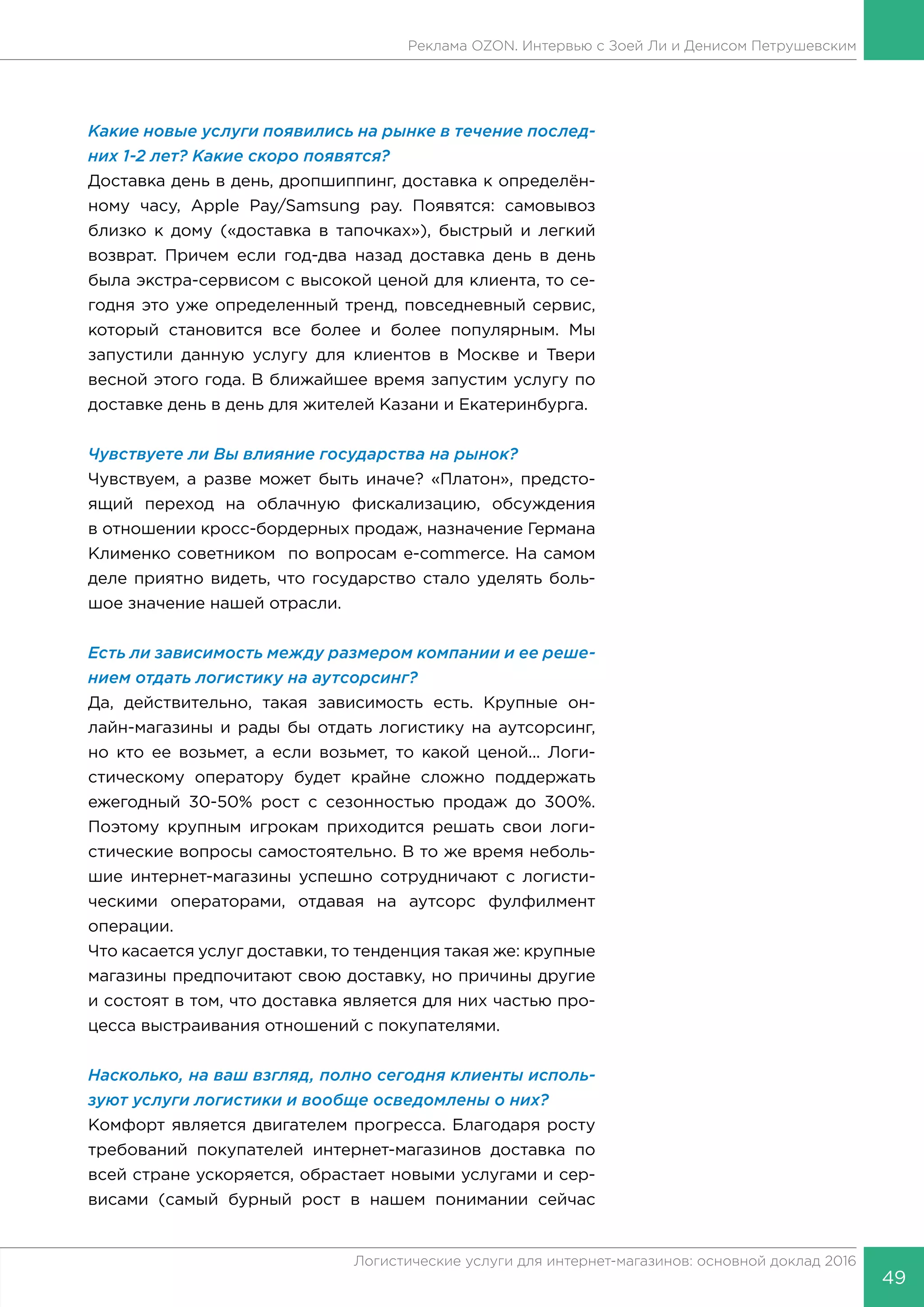 49
Логистические услуги для интернет-магазинов: основной доклад 2016
Реклама OZON. Интервью с Зоей Ли и Денисом Петрушевским
Какие новые услуги появились на рынке в течение послед-
них 1-2 лет? Какие скоро появятся?
Доставка день в день, дропшиппинг, доставка к определён-
ному часу, Apple Pay/Samsung pay. Появятся: самовывоз
близко к дому («доставка в тапочках»), быстрый и легкий
возврат. Причем если год-два назад доставка день в день
была экстра-сервисом с высокой ценой для клиента, то се-
годня это уже определенный тренд, повседневный сервис,
который становится все более и более популярным. Мы
запустили данную услугу для клиентов в Москве и Твери
весной этого года. В ближайшее время запустим услугу по
доставке день в день для жителей Казани и Екатеринбурга.
Чувствуете ли Вы влияние государства на рынок?
Чувствуем, а разве может быть иначе? «Платон», предсто-
ящий переход на облачную фискализацию, обсуждения
в отношении кросс-бордерных продаж, назначение Германа
Клименко советником по вопросам e-commerce. На самом
деле приятно видеть, что государство стало уделять боль-
шое значение нашей отрасли.
Есть ли зависимость между размером компании и ее реше-
нием отдать логистику на аутсорсинг?
Да, действительно, такая зависимость есть. Крупные он-
лайн-магазины и рады бы отдать логистику на аутсорсинг,
но кто ее возьмет, а если возьмет, то какой ценой... Логи-
стическому оператору будет крайне сложно поддержать
ежегодный 30-50% рост с сезонностью продаж до 300%.
Поэтому крупным игрокам приходится решать свои логи-
стические вопросы самостоятельно. В то же время неболь-
шие интернет-магазины успешно сотрудничают с логисти-
ческими операторами, отдавая на аутсорс фулфилмент
операции.
Что касается услуг доставки, то тенденция такая же: крупные
магазины предпочитают свою доставку, но причины другие
и состоят в том, что доставка является для них частью про-
цесса выстраивания отношений с покупателями.
Насколько, на ваш взгляд, полно сегодня клиенты исполь-
зуют услуги логистики и вообще осведомлены о них?
Комфорт является двигателем прогресса. Благодаря росту
требований покупателей интернет-магазинов доставка по
всей стране ускоряется, обрастает новыми услугами и сер-
висами (самый бурный рост в нашем понимании сейчас
 