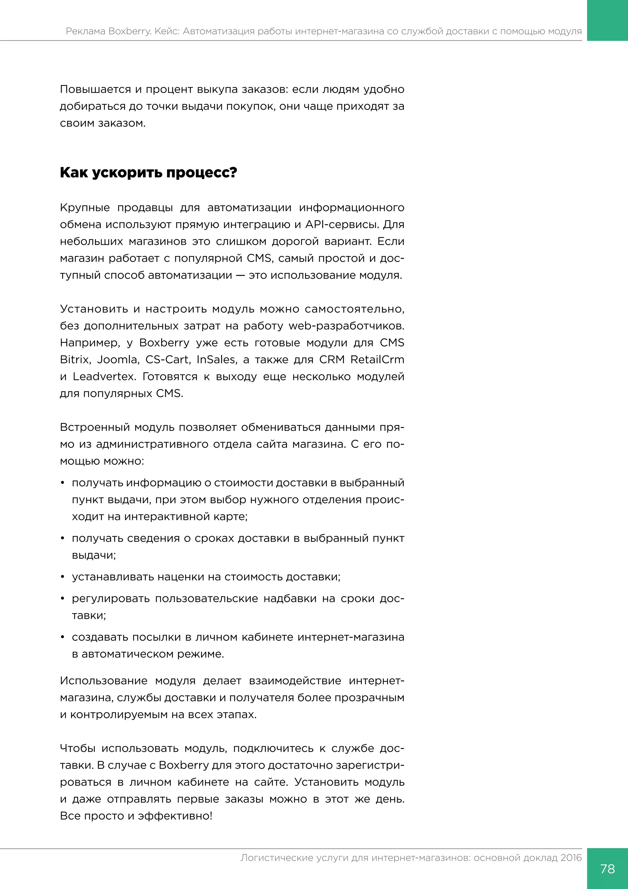 78
Логистические услуги для интернет-магазинов: основной доклад 2016
Реклама Boxberry. Кейс: Автоматизация работы интернет-магазина со службой доставки с помощью модуля
Повышается и процент выкупа заказов: если людям удобно
добираться до точки выдачи покупок, они чаще приходят за
своим заказом.
Как ускорить процесс?
Крупные продавцы для автоматизации информационного
обмена используют прямую интеграцию и API-сервисы. Для
небольших магазинов это слишком дорогой вариант. Если
магазин работает с популярной CMS, самый простой и дос-
тупный способ автоматизации — это использование модуля.
Установить и настроить модуль можно самостоятельно,
без дополнительных затрат на работу web-разработчиков.
Например, у Boxberry уже есть готовые модули для CMS
Bitrix, Joomla, CS-Cart, InSales, а также для CRM RetailCrm
и Leadvertex. Готовятся к выходу еще несколько модулей
для популярных CMS.
Встроенный модуль позволяет обмениваться данными пря-
мо из административного отдела сайта магазина. С его по-
мощью можно:
•	 получать информацию о стоимости доставки в выбранный
пункт выдачи, при этом выбор нужного отделения проис-
ходит на интерактивной карте;
•	 получать сведения о сроках доставки в выбранный пункт
выдачи;
•	 устанавливать наценки на стоимость доставки;
•	регулировать пользовательские надбавки на сроки дос-
тавки;
•	 создавать посылки в личном кабинете интернет-магазина
в автоматическом режиме.
Использование модуля делает взаимодействие интернет-
магазина, службы доставки и получателя более прозрачным
и контролируемым на всех этапах.
Чтобы использовать модуль, подключитесь к службе дос-
тавки. В случае с Boxberry для этого достаточно зарегистри-
роваться в личном кабинете на сайте. Установить модуль
и даже отправлять первые заказы можно в этот же день.
Все просто и эффективно!
 