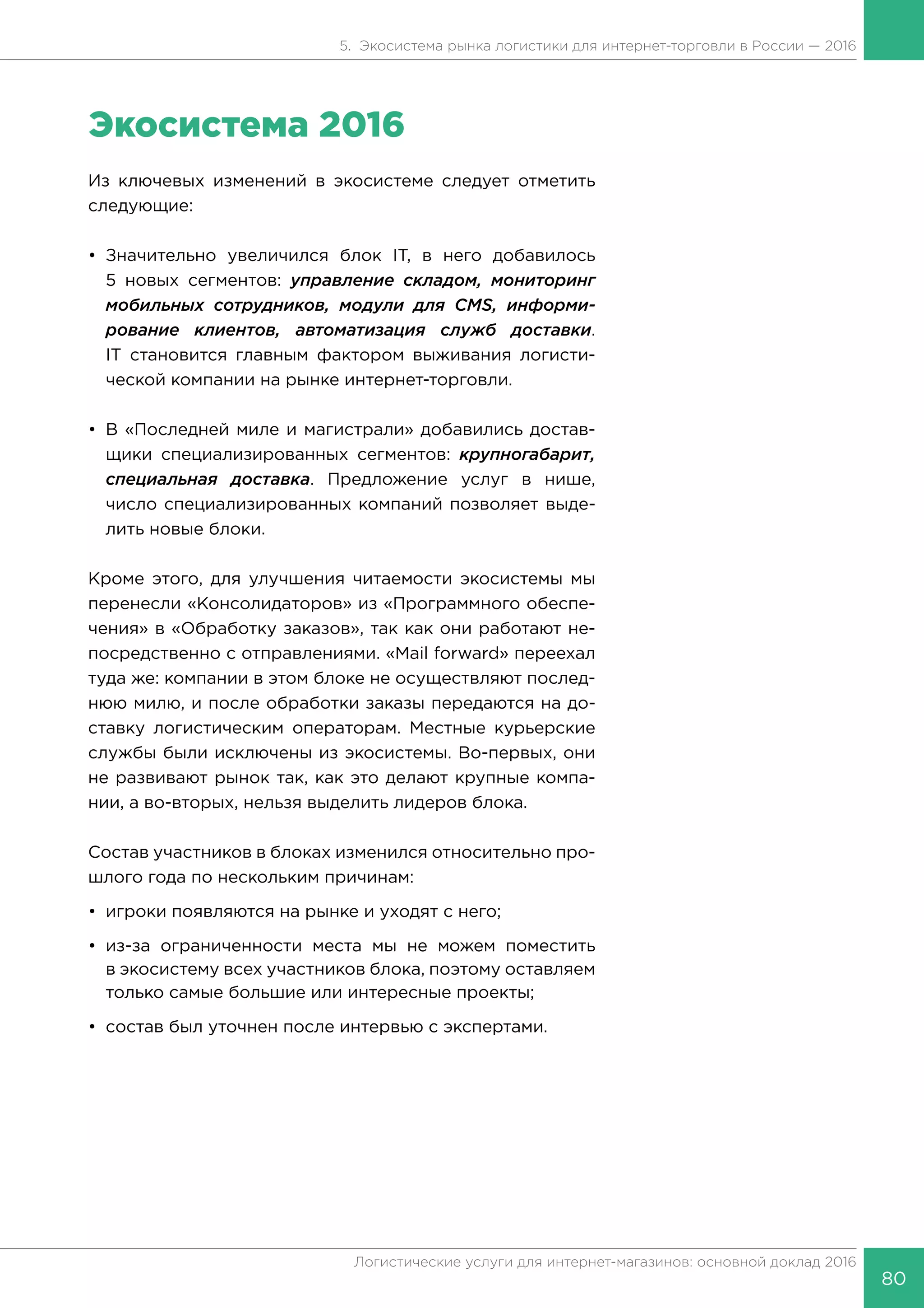 80
Логистические услуги для интернет-магазинов: основной доклад 2016
5. Экосистема рынка логистики для интернет-торговли в России — 2016
Экосистема 2016
Из ключевых изменений в экосистеме следует отметить
следующие:
•	Значительно увеличился блок IT, в него добавилось
5 новых сегментов: управление складом, мониторинг
мобильных сотрудников, модули для CMS, информи-
рование клиентов, автоматизация служб доставки.
IT становится главным фактором выживания логисти-
ческой компании на рынке интернет-торговли.
•	В «Последней миле и магистрали» добавились достав-
щики специализированных сегментов: крупногабарит,
специальная доставка. Предложение услуг в нише,
число специализированных компаний позволяет выде-
лить новые блоки.
Кроме этого, для улучшения читаемости экосистемы мы
перенесли «Консолидаторов» из «Программного обеспе-
чения» в «Обработку заказов», так как они работают не-
посредственно с отправлениями. «Mail forward» переехал
туда же: компании в этом блоке не осуществляют послед-
нюю милю, и после обработки заказы передаются на до-
ставку логистическим операторам. Местные курьерские
службы были исключены из экосистемы. Во-первых, они
не развивают рынок так, как это делают крупные компа-
нии, а во-вторых, нельзя выделить лидеров блока.
Состав участников в блоках изменился относительно про-
шлого года по нескольким причинам:
•	 игроки появляются на рынке и уходят с него;
•	из-за ограниченности места мы не можем поместить
в экосистему всех участников блока, поэтому оставляем
только самые большие или интересные проекты;
•	 состав был уточнен после интервью с экспертами.
 