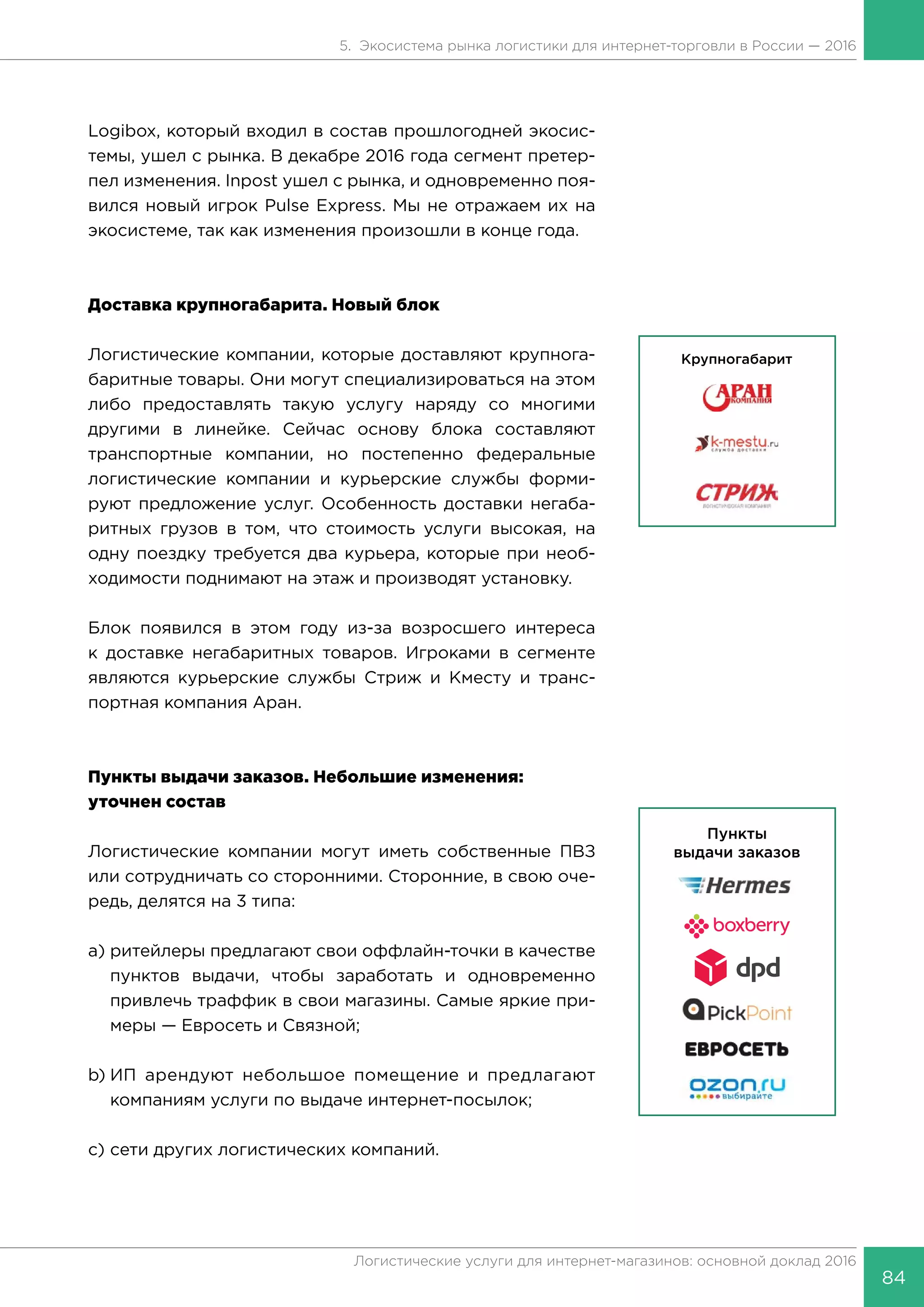 84
Логистические услуги для интернет-магазинов: основной доклад 2016
5. Экосистема рынка логистики для интернет-торговли в России — 2016
Logibox, который входил в состав прошлогодней экосис-
темы, ушел с рынка. В декабре 2016 года сегмент претер-
пел изменения. Inpost ушел с рынка, и одновременно поя-
вился новый игрок Pulse Express. Мы не отражаем их на
экосистеме, так как изменения произошли в конце года.
Доставка крупногабарита. Новый блок
Логистические компании, которые доставляют крупнога-
баритные товары. Они могут специализироваться на этом
либо предоставлять такую услугу наряду со многими
другими в линейке. Сейчас основу блока составляют
транспортные компании, но постепенно федеральные
логистические компании и курьерские службы форми-
руют предложение услуг. Особенность доставки негаба-
ритных грузов в том, что стоимость услуги высокая, на
одну поездку требуется два курьера, которые при необ-
ходимости поднимают на этаж и производят установку.
Блок появился в этом году из-за возросшего интереса
к доставке негабаритных товаров. Игроками в сегменте
являются курьерские службы Стриж и Кместу и транс-
портная компания Аран.
Пункты выдачи заказов. Небольшие изменения:
уточнен состав
Логистические компании могут иметь собственные ПВЗ
или сотрудничать со сторонними. Сторонние, в свою оче-
редь, делятся на 3 типа:
a)	ритейлеры предлагают свои оффлайн-точки в качестве
пунктов выдачи, чтобы заработать и одновременно
привлечь траффик в свои магазины. Самые яркие при-
меры — Евросеть и Связной;
b)	ИП арендуют небольшое помещение и предлагают
компаниям услуги по выдаче интернет-посылок;
c)	сети других логистических компаний.
 