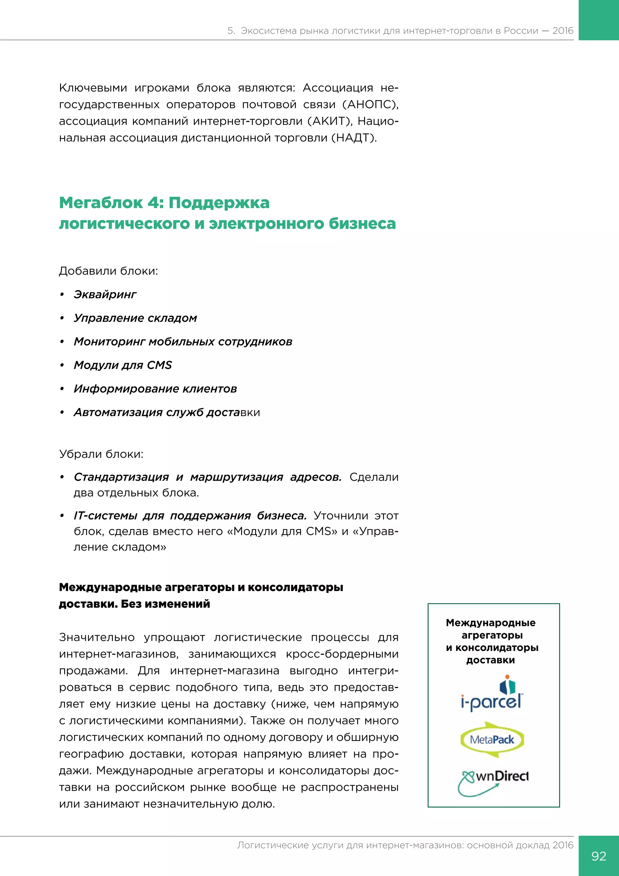 92
Логистические услуги для интернет-магазинов: основной доклад 2016
5. Экосистема рынка логистики для интернет-торговли в России — 2016
Ключевыми игроками блока являются: Ассоциация не-
государственных операторов почтовой связи (АНОПС),
ассоциация компаний интернет-торговли (АКИТ), Нацио-
нальная ассоциация дистанционной торговли (НАДТ).
Мегаблок 4: Поддержка
логистического и электронного бизнеса
Добавили блоки:
•	Эквайринг
•	 Управление складом
•	 Мониторинг мобильных сотрудников
•	 Модули для CMS
•	 Информирование клиентов
•	 Автоматизация служб доставки
Убрали блоки:
•	 Стандартизация и маршрутизация адресов. Сделали
два отдельных блока.
•	 IT-системы для поддержания бизнеса. Уточнили этот
блок, сделав вместо него «Модули для CMS» и «Управ-
ление складом»
Международные агрегаторы и консолидаторы
доставки. Без изменений
Значительно упрощают логистические процессы для
интернет-магазинов, занимающихся кросс-бордерными
продажами. Для интернет-магазина выгодно интегри-
роваться в сервис подобного типа, ведь это предостав-
ляет ему низкие цены на доставку (ниже, чем напрямую
с логистическими компаниями). Также он получает много
логистических компаний по одному договору и обширную
географию доставки, которая напрямую влияет на про-
дажи. Международные агрегаторы и консолидаторы дос-
тавки на российском рынке вообще не распространены
или занимают незначительную долю.
 