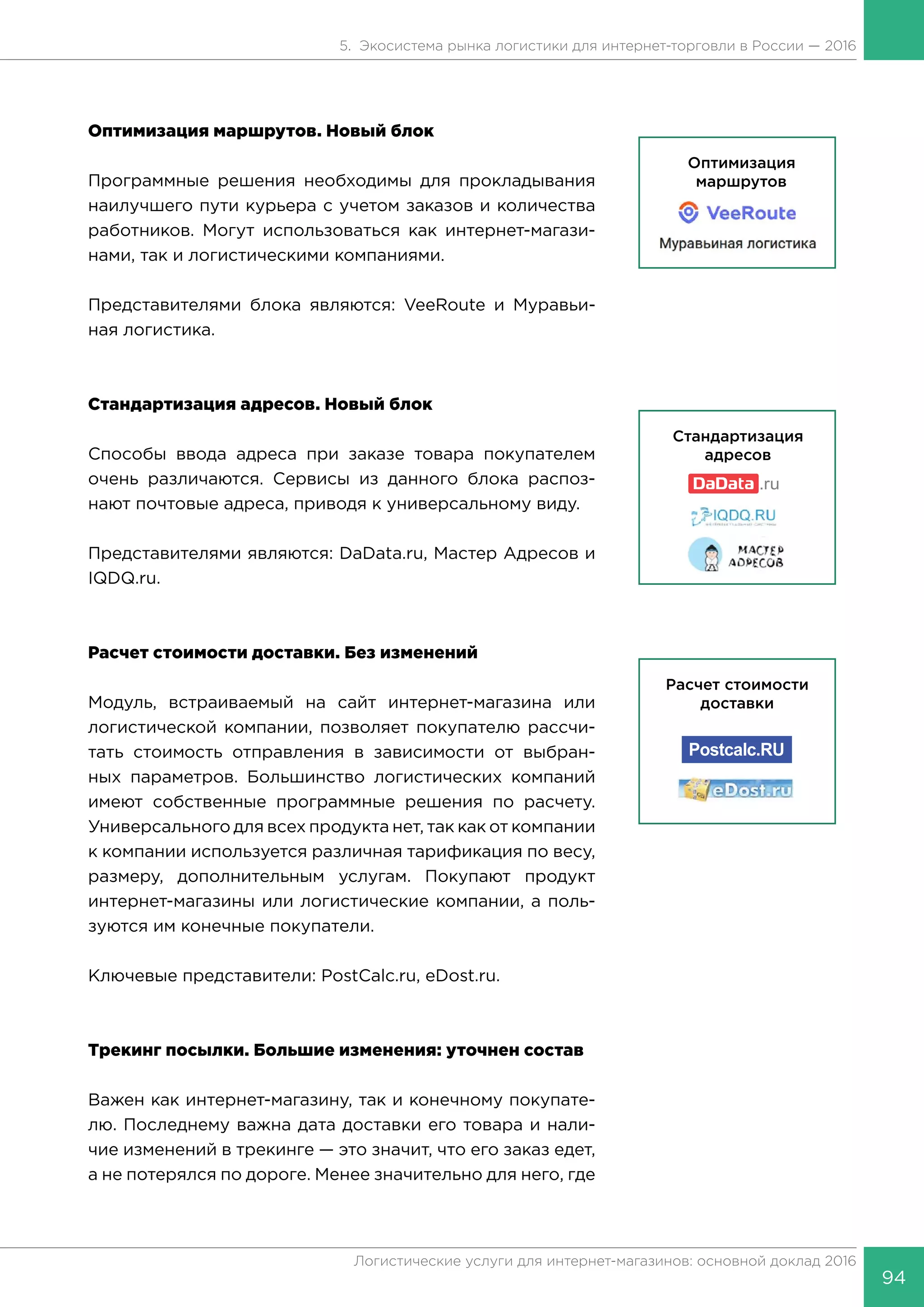 94
Логистические услуги для интернет-магазинов: основной доклад 2016
5. Экосистема рынка логистики для интернет-торговли в России — 2016
Оптимизация маршрутов. Новый блок
Программные решения необходимы для прокладывания
наилучшего пути курьера с учетом заказов и количества
работников. Могут использоваться как интернет-магази-
нами, так и логистическими компаниями.
Представителями блока являются: VeeRoute и Муравьи-
ная логистика.
Стандартизация адресов. Новый блок
Способы ввода адреса при заказе товара покупателем
очень различаются. Сервисы из данного блока распоз-
нают почтовые адреса, приводя к универсальному виду.
Представителями являются: DaData.ru, Мастер Адресов и
IQDQ.ru.
Расчет стоимости доставки. Без изменений
Модуль, встраиваемый на сайт интернет-магазина или
логистической компании, позволяет покупателю рассчи-
тать стоимость отправления в зависимости от выбран-
ных параметров. Большинство логистических компаний
имеют собственные программные решения по расчету.
Универсального для всех продукта нет, так как от компании
к компании используется различная тарификация по весу,
размеру, дополнительным услугам. Покупают продукт
интернет-магазины или логистические компании, а поль-
зуются им конечные покупатели.
Ключевые представители: PostCalc.ru, eDost.ru.
Трекинг посылки. Большие изменения: уточнен состав
Важен как интернет-магазину, так и конечному покупате-
лю. Последнему важна дата доставки его товара и нали-
чие изменений в трекинге — это значит, что его заказ едет,
а не потерялся по дороге. Менее значительно для него, где
 