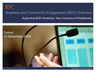 07/06/09   |  slide  Joint Information Systems Committee Supporting education and research Business and Community Engagement (BCE) Overview Oxford 10 December 2008 Supporting BCE Workshop - Key Concerns of Practitioners 