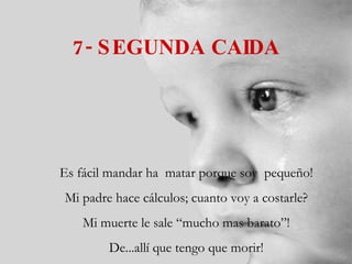 7- SEGUNDA CAIDA Es fácil mandar ha  matar porque soy  pequeño! Mi padre hace cálculos; cuanto voy a costarle? Mi muerte le sale “mucho mas barato”! De...allí que tengo que morir! 