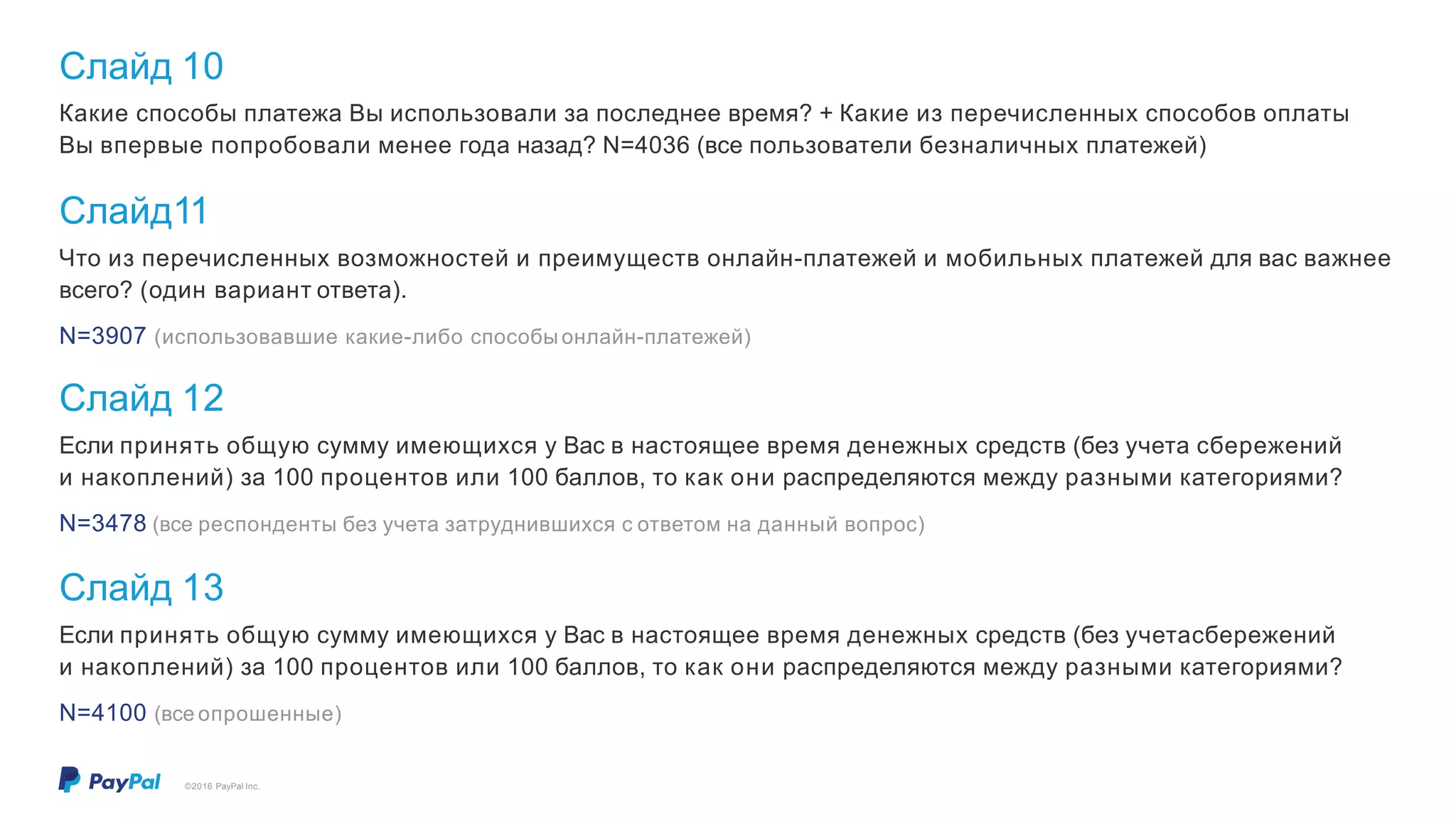 Слайд 10
©2016 PayPal Inc.
Какие способы платежа Вы использовали за последнее время? + Какие из перечисленных способов оплаты
Вы впервые попробовали менее года назад? N=4036 (все пользователи безналичных платежей)
Слайд11
Что из перечисленных возможностей и преимуществ онлайн-платежей и мобильных платежей для вас важнее
всего? (один вариант ответа).
N=3907 (использовавшие какие-либо способы онлайн-платежей)
Слайд 12
Если принять общую сумму имеющихся у Вас в настоящее время денежных средств (без учета сбережений
и накоплений) за 100 процентов или 100 баллов, то как они распределяются между разными категориями?
N=3478 (все респонденты без учета затруднившихся с ответом на данный вопрос)
Слайд 13
Если принять общую сумму имеющихся у Вас в настоящее время денежных средств (без учетасбережений
и накоплений) за 100 процентов или 100 баллов, то как они распределяются между разными категориями?
N=4100 (все опрошенные)
 