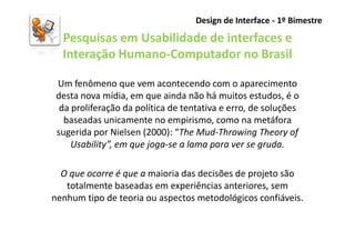 Design de Interface - 1º Bimestre

  Pesquisas em Usabilidade de interfaces e
  Interação Humano-Computador no Brasil

 Um fenômeno que vem acontecendo com o aparecimento
 desta nova mídia, em que ainda não há muitos estudos, é o
  da proliferação da política de tentativa e erro, de soluções
   baseadas unicamente no empirismo, como na metáfora
 sugerida por Nielsen (2000): “The Mud-Throwing Theory of
     Usability”, em que joga-se a lama para ver se gruda.

  O que ocorre é que a maioria das decisões de projeto são
   totalmente baseadas em experiências anteriores, sem
nenhum tipo de teoria ou aspectos metodológicos confiáveis.
 