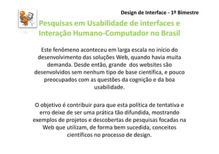 Design de Interface - 1º Bimestre

  Pesquisas em Usabilidade de interfaces e
  Interação Humano-Computador no Brasil
  Este fenômeno aconteceu em larga escala no início do
 desenvolvimento das soluções Web, quando havia muita
    demanda. Desde então, grande dos websites são
desenvolvidos sem nenhum tipo de base científica, e pouco
   preocupados com as questões da cognição e da boa
                      usabilidade.

 O objetivo é contribuir para que esta política de tentativa e
  erro deixe de ser uma prática tão difundida, mostrando
exemplos de projetos e descobertas de pesquisas focadas na
    Web que utilizam, de forma bem sucedida, conceitos
              científicos no processo de design.
 