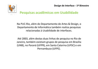Design de Interface - 1º Bimestre

  Pesquisas acadêmicas em Usabilidade

Na PUC-Rio, além do Departamento de Artes & Design, o
Departamento de Informática também realiza pesquisas
       relacionadas à Usabilidade de interfaces.

 Até 2003, além destas duas linhas de pesquisa no Rio de
Janeiro, também existiam grupos de pesquisa em Brasília
(UNB), no Paraná (UFPR), em Santa Catarina (UFSC) e em
                  Pernambuco (UFPE).
 