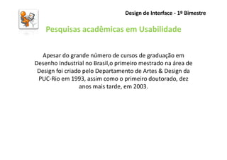 Design de Interface - 1º Bimestre

    Pesquisas acadêmicas em Usabilidade

   Apesar do grande número de cursos de graduação em
Desenho Industrial no Brasil,o primeiro mestrado na área de
 Design foi criado pelo Departamento de Artes & Design da
 PUC-Rio em 1993, assim como o primeiro doutorado, dez
                 anos mais tarde, em 2003.
 