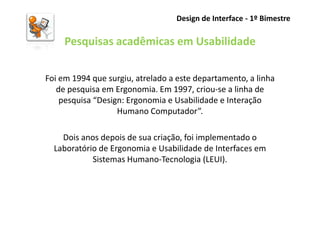 Design de Interface - 1º Bimestre

     Pesquisas acadêmicas em Usabilidade

Foi em 1994 que surgiu, atrelado a este departamento, a linha
   de pesquisa em Ergonomia. Em 1997, criou-se a linha de
    pesquisa “Design: Ergonomia e Usabilidade e Interação
                   Humano Computador”.

    Dois anos depois de sua criação, foi implementado o
  Laboratório de Ergonomia e Usabilidade de Interfaces em
            Sistemas Humano-Tecnologia (LEUI).
 