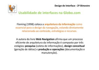 Design de Interface - 2º Bimestre

   Usabilidade de interfaces na Globo.com

  Fleming (1998) coloca a arquitetura da informação como
 essencial para o design da navegação, estando diretamente
      relacionada ao conteúdo, estratégias e recursos.

  A autora do livro Web Navigation afirma que um processo
 eficiente de arquitetura da informação é composto por três
estágios: pesquisa (coleta de informações), design conceitual
(geração de idéias) e produção e operações (documentação e
                        manutenção).
 
