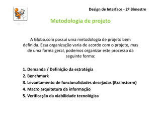Design de Interface - 2º Bimestre

              Metodologia de projeto

    A Globo.com possui uma metodologia de projeto bem
definida. Essa organização varia de acordo com o projeto, mas
  de uma forma geral, podemos organizar este processo da
                       seguinte forma:

1. Demanda / Definição da estratégia
2. Benchmark
3. Levantamento de funcionalidades desejadas (Brainstorm)
4. Macro arquitetura da informação
5. Verificação da viabilidade tecnológica
 