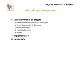 Design de Interface - 2º Bimestre

                 Metodologia de projeto

6. Desenvolvimento do projeto
   a. Detalhamento da arquitetura da informação
   b. Desenho da experiência do usuário
   c. Projeto da interface
   d. Projeto de branding
   e. Ajustes
7. Implementação
8. Lançamento
 