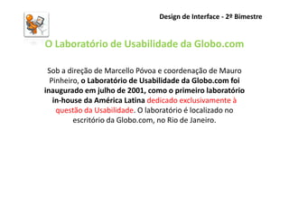 Design de Interface - 2º Bimestre


O Laboratório de Usabilidade da Globo.com

 Sob a direção de Marcello Póvoa e coordenação de Mauro
  Pinheiro, o Laboratório de Usabilidade da Globo.com foi
inaugurado em julho de 2001, como o primeiro laboratório
   in-house da América Latina dedicado exclusivamente à
    questão da Usabilidade. O laboratório é localizado no
         escritório da Globo.com, no Rio de Janeiro.
 
