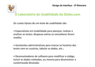 Design de Interface - 2º Bimestre


 O Laboratório de Usabilidade da Globo.com

Os custos típicos de um teste de usabilidade são:

• Especialistas em Usabilidade para planejar, realizar e
analisar os testes: despesas extras se consultores forem
usados;

• Assistentes administrativos para marcar os horários dos
testes com os usuários, tabular os dados, etc.;

• Desenvolvedores de software para modificar o código,
incluir os dados coletados, ou mesmo para desenvolver a
customização desejada;
 