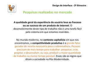 Design de Interface - 2º Bimestre

        Pesquisas realizadas no mercado

A qualidade geral da experiência do usuário leva ao fracasso
        ou ao sucesso de um produto de Internet. O
desenvolvimento deste tipo de trabalho não é uma tarefa fácil
          pelo sistema em que estamos inseridos.

  No mundo moderno, no contexto capitalista em que nos
 encontramos, a competitividade produtiva é o grande fator
 gerador de receita necessária para a sobrevivência. Pessoas
   precisam de mais tempo para trabalhar: pesquisar, criar,
projetar, e desenvolver, ou seja, produzir a maior quantidade
de trabalho no menor tempo possível. Essas são as regras que
           ditam a sociedade na Pós-Modernidade.
 