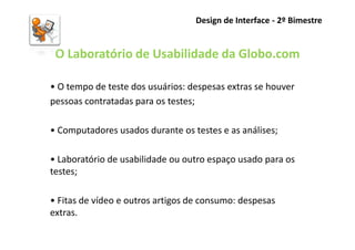 Design de Interface - 2º Bimestre


 O Laboratório de Usabilidade da Globo.com

• O tempo de teste dos usuários: despesas extras se houver
pessoas contratadas para os testes;

• Computadores usados durante os testes e as análises;

• Laboratório de usabilidade ou outro espaço usado para os
testes;

• Fitas de vídeo e outros artigos de consumo: despesas
extras.
 