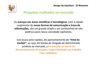 Design de Interface - 2º Bimestre

        Pesquisas realizadas no mercado

Os avanços nas áreas científicas e tecnológicas, com o rápido
  surgimento de novas formas de comunicação e troca de
informações, são um grande aliado e um combustível de alta
         potência para nossa sociedade capitalista.

  Esta busca pela rapidez, do aproveitamento do “time-to-
  market”, ou seja, do tempo de chegada de determinado
       produto ao mercado, gera pressão em torno do
 desenvolvimento do projeto, impossibilitando um trabalho
                      mais cuidadoso.
 