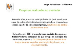 Design de Interface - 2º Bimestre

        Pesquisas realizadas no mercado

 Estas decisões, tomadas pelos profissionais posicionados no
ápice da cadeia alimentar do mercado, resultam em produtos
criados a partir de soluções empíricas, resultantes da política
                      da tentativa e erro.

Culturalmente, CEOs e tomadores de decisão de empresas
brasileiras têm a percepção de que a etapa de avaliação das
 interfaces projetadas faz com que o produto demore mais
    tempo para ser lançado e gaste mais dinheiro em seu
                     desenvolvimento.
 