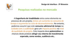 Design de Interface - 2º Bimestre

        Pesquisas realizadas no mercado

    A Engenharia de Usabilidade entra como elemento no
 processo de um projeto, temos um aumento no consumo de
tempo e orçamento no ciclo de desenvolvimento. No entanto,
 podemos assumir que este consumo adicional de tempo no
 cuidado com a usabilidade gera um impacto positivo no nível
 de qualidade do projeto. Este impacto deve potencializar as
  chances deste produto atingir seu retorno de investimento
           esperado, como vendas, audiência etc..
 