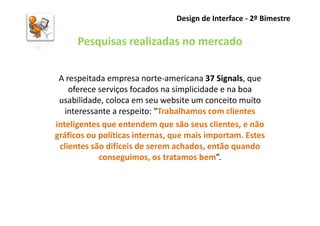 Design de Interface - 2º Bimestre

      Pesquisas realizadas no mercado

 A respeitada empresa norte-americana 37 Signals, que
    oferece serviços focados na simplicidade e na boa
 usabilidade, coloca em seu website um conceito muito
   interessante a respeito: “Trabalhamos com clientes
inteligentes que entendem que são seus clientes, e não
gráficos ou políticas internas, que mais importam. Estes
 clientes são difíceis de serem achados, então quando
            conseguimos, os tratamos bem”.
 