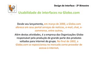 Design de Interface - 2º Bimestre

   Usabilidade de interfaces na Globo.com

   Desde seu lançamento, em março de 2000, a Globo.com
 oferece em seus portal serviços de notícias, e-mail, chat, e-
                  commerce, entre outros.
Além destas atividades, é a empresa das Organizações Globo
  responsável pela produção de grande parte dos produtos
     voltados para Internet do grupo. No final de 2002, a
 Globo.com se reposicionou no mercado como provedor de
                      acesso à Internet.
 