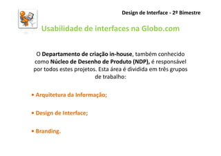 Design de Interface - 2º Bimestre

   Usabilidade de interfaces na Globo.com

 O Departamento de criação in-house, também conhecido
como Núcleo de Desenho de Produto (NDP), é responsável
por todos estes projetos. Esta área é dividida em três grupos
                        de trabalho:

• Arquitetura da Informação;

• Design de Interface;

• Branding.
 
