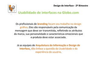 Design de Interface - 2º Bimestre

   Usabilidade de interfaces na Globo.com

 Os profissionais de branding focam seu trabalho no design
    gráfico. Eles são responsáveis pela comunicação da
 mensagem que deve ser transmitida, refletindo os atributos
da marca, sua personalidade e características emocionais que
               o produto deve estar associado.

  Já as equipes de Arquitetura da Informação e Design de
     Interface, dão ênfase a questão da Usabilidade e da
                   experiência do usuário.
 