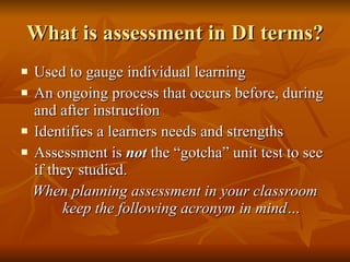 What is assessment in DI terms? Used to gauge individual learning An ongoing process that occurs before, during and after instruction Identifies a learners needs and strengths Assessment is  not  the “gotcha” unit test to see if they studied. When planning assessment in your classroom keep the following acronym in mind… 