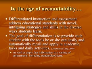 In the age of accountability… Differentiated instruction and assessment address educational standards with novel, intriguing strategies and skills in the diverse ways students learn. The goal of differentiation is to provide each student with the tools he or she can easily and automatically recall and apply in academic tasks and daily activities.  (Chapman & King, 2005) As well as apply that information to a variety of assessments, including standardized tests. 
