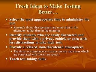 Fresh Ideas to Make Testing Better… Select the most appropriate time to administer the test Research shows that teenagers are more alert in the afternoon, rather than in the morning. Identify students who are easily distracted and provide them with a privacy cubicle or area with less distractions to take their test. Provide a relaxed, non-threatened atmosphere The threat of consequences creates anxiety and stress which are correlated with lower test scores. Teach test-taking skills 