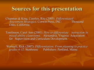 Sources for this presentation Chapman & King, Carolyn, Rita (2005).  Differentiated  Assessment Strategies . Corwin Press, INC:  Thousand Oaks, California.  Tomlinson, Carol Ann (2001).  How to differentiate  instruction in mixed-ability classrooms .  Alexandria, Virginia: Association for  Supervision and Curriculum Development.    Wormeli, Rick (2007).  Differentiation: From planning to practice grades 6-12 . Stenhouse  Publishers: Portland, Maine. 
