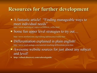 Resources for further development A fantastic article!  “Finding manageable ways to meet individual needs”  http://www.ascd.org/ed_topics/cu2000win_willis.html Some fun upper level strategies to try out… http://www.newhorizons.org/lifelong/adolescence/weber.htm Differentiation explained in plain english! http://www.teach-nology.com/tutorials/teaching/differentiate/print.htm Awesome website sources for just about any subjcet and level! http:// school.discovery.com/schrockguide /   