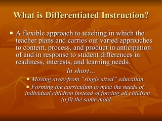 What is Differentiated Instruction? A flexible approach to teaching in which the teacher plans and carries out varied approaches to content, process, and product in anticipation of and in response to student differences in readiness, interests, and learning needs. In short… Moving away from “single sized” education Forming the curriculum to meet the needs of individual children instead of forcing all children to fit the same mold.  