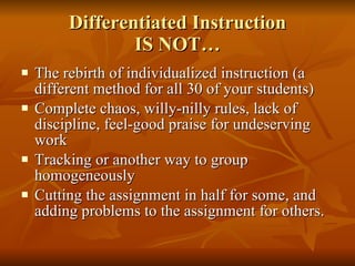 Differentiated Instruction IS NOT… The rebirth of individualized instruction (a different method for all 30 of your students) Complete chaos, willy-nilly rules, lack of discipline, feel-good praise for undeserving work Tracking or another way to group homogeneously  Cutting the assignment in half for some, and adding problems to the assignment for others. 