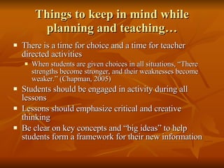 Things to keep in mind while planning and teaching… There is a time for choice and a time for teacher directed activities When students are given choices in all situations, “There strengths become stronger, and their weaknesses become weaker.” (Chapman, 2005)  Students should be engaged in activity during all lessons Lessons should emphasize critical and creative thinking Be clear on key concepts and “big ideas” to help students form a framework for their new information 