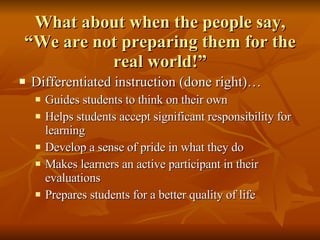 What about when the people say, “We are not preparing them for the real world!” Differentiated instruction (done right)… Guides students to think on their own Helps students accept significant responsibility for learning Develop a sense of pride in what they do Makes learners an active participant in their evaluations Prepares students for a better quality of life 
