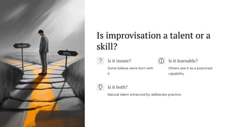 Is improvisation a talent or a
skill?
Is it innate?
Some believe we're born with
it
Is it learnable?
Others see it as a practiced
capability
Is it both?
Natural talent enhanced by deliberate practice
 
